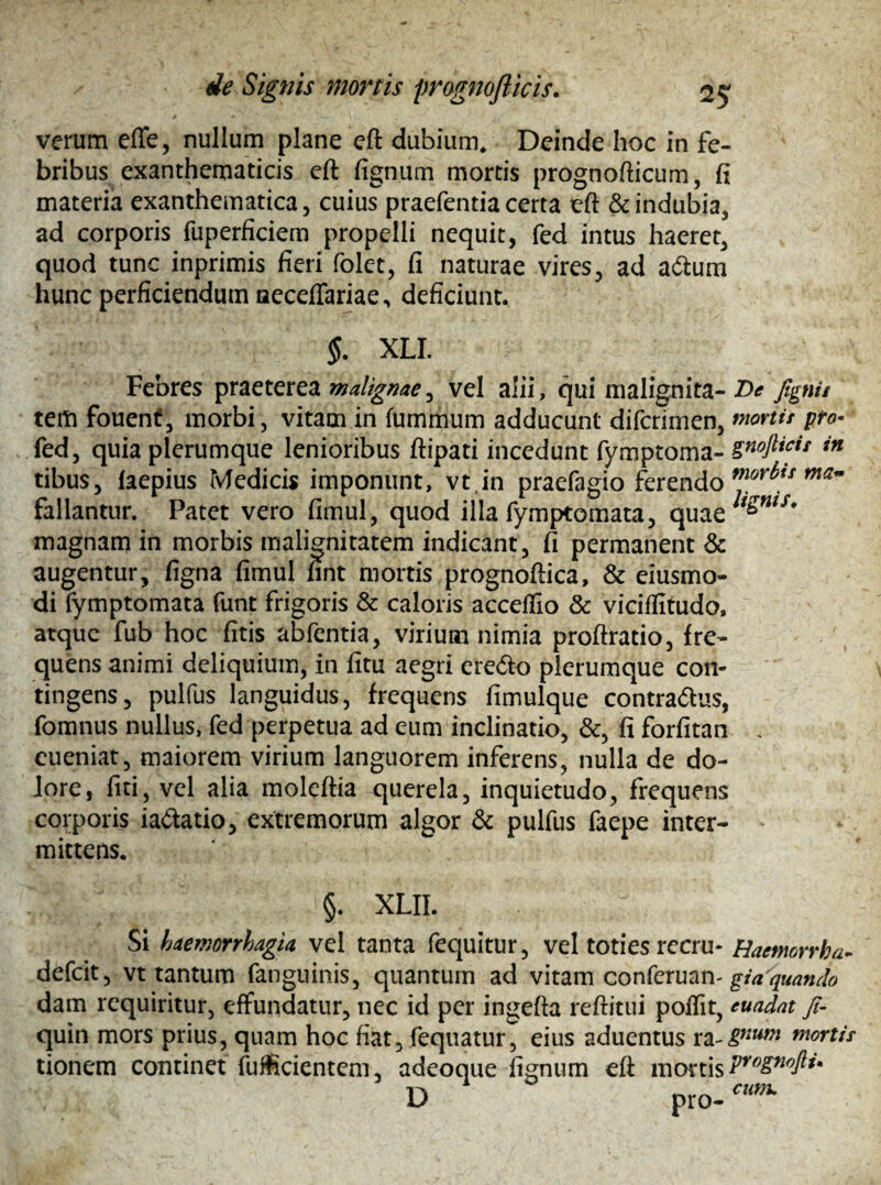 verum effe, nullum plane eft dubium. Deinde hoc in fe¬ bribus exanthematicis eft fignum mortis prognofticum, fi materia exanthematica, cuius praefentia certa eft & indubia, ad corporis fuperficiem propelli nequit, fed intus haeret, quod tunc inprimis fieri folet, fi naturae vires, ad a&um hunc perficiendum neceffariae, deficiunt. $. XLI. Febres praeterea malignae, vel alii, qui malignita- T>e fignis tem fouent, morbi, vitam in fummum adducunt difcrimen, mortis pro- fed, quia plerumque lenioribus ftipati incedunt fymptoma- SnoMif in tibus, (aepius Medicis imponunt, vt in praefagio ferendo moY^ts fallantur. Patet vero fimul, quod illa fymptomata, quae^w/,f* magnam in morbis malignitatem indicant, fi permanent & augentur, figna fimul fint mortis prognoftica, & eiusmo- di fymptomata funt frigoris & caloris accefiio & viciffitudo, atque fub hoc fitis abfentia, virium nimia proftratio, fre¬ quens animi deliquium, in litu aegri ere&o plerumque con¬ tingens, pulfus languidus, frequens fimulque contra&us, fomnus nullus, fed perpetua ad eum inclinatio, &, fi forfitan . eueniat, maiorem virium languorem inferens, nulla de do¬ lore, fiti, vel alia moleftia querela, inquietudo, frequens corporis ia&atio, extremorum algor & pulfus faepe inter¬ mittens. §. XLII. Si haemorrhagia vel tanta fequitur, vel toties recru- Haetmrrha- defcit, vt tantum fanguinis, quantum ad vitam conferuan^//? ^»^ dam requiritur, effundatur, nec id per ingefta reditui poffit, euadat Ji- quin mors prius, quam hoc fiat, fequatur, eius aduentus ra-gnwn mortis tionem continet fufficientem, adeoque fignum eft mortis Pr'Jgn<)ft*' 0 cum. D pro-