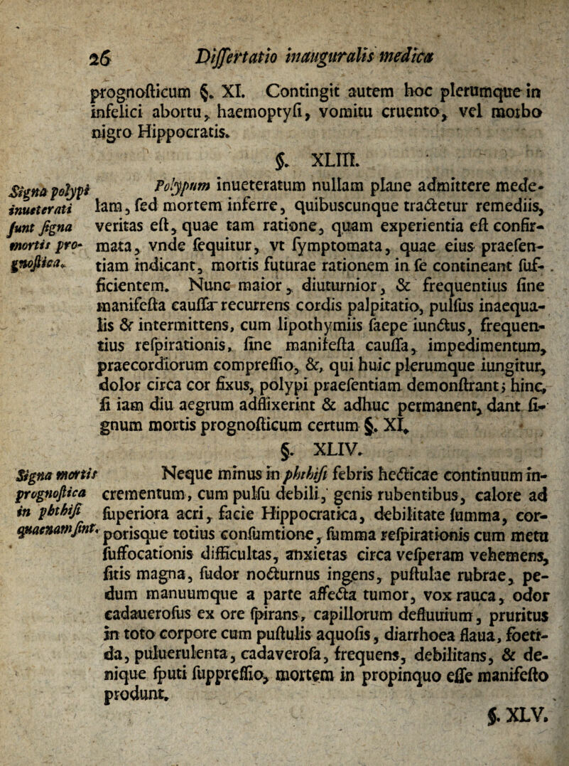 2<S Dijjertatlo inauguratis medica prognofticum §. XI. Contingit autem hoc plerumque in infelici abortu, haemoptyfi, vomitu cruento, vel morbo nigro Hippocratis. $. XLIII. V Siena polypi Polypum inueteratum nullam plane admittere mede- imuterati lam, fed mortem inferre, quibuscunque tradetur remediis, fmt figna veritas eft, quae tam ratione, quam experientia eft eonfir- mortii pro- mata, vnde fequitur, vt fymptomata, quae eius praefen- gnojtiea* tjam indicant, mortis futurae rationem in fe contineant fuf- . fidentem. Nunc maior, diuturnior, & frequentius fine rnanifefta eauflar recurrens cordis palpitatio, pulfus inaequa¬ lis & intermittens, cum lipothymiis faepe iundus, frequen¬ tius refpirationis, fine rnanifefta cauffa, impedimentum, praecordiorum compreflio, &, qui huic plerumque iungitur, dolor circa cor fixus, polypi praefentiam demonftrant; hinc, fi iam diu aegrum adflixerint & adhuc permanent, dant li¬ gnum mortis prognofticum certum §. XI. §. XLIV. Signa manit Neque minus in phthifi febris hedicae continuum in- prvgnofiica crementum , cum pulfu debili, genis rubentibus, calore ad in phthifi foperiora acri, facie Hippocratka, debilitate fumma, cor- qnaimmfint, p0rjSqUe totius confumtione, fumma refpirationis cum metu iufFocationis difficultas, anxietas circa vefperam vehemens, fitis magna, fudor nodurnus ingens, puftulae rubrae, pe¬ dum manuumque a parte aflfeda tumor, vox rauca, odor cadauerofus ex ore fpirans, capillorum deftuuium, pruritus in toto corpore cum puftulis aquofis, diarrhoea flaua, foeti¬ da, puluerulenta, cadaverofa, frequens, debilitans, & de¬ nique fputi fuppreffio, mortem in propinquo efle manifefto produnt. $. XLV,