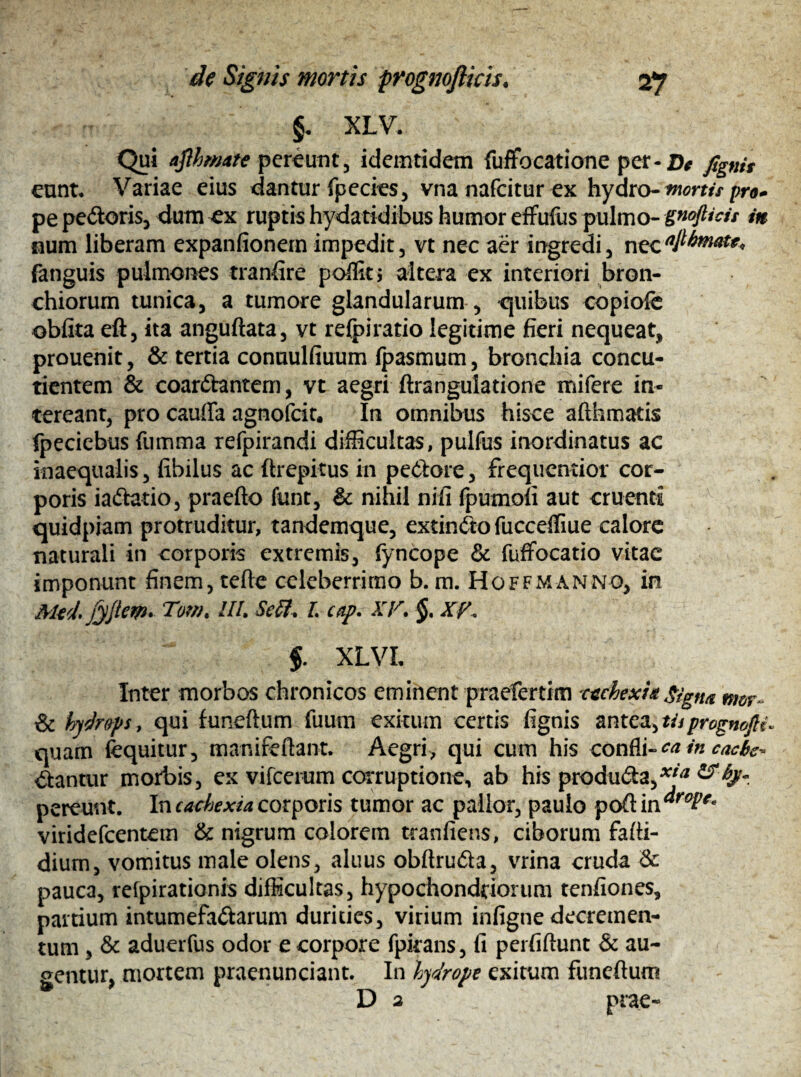 §. XLV. Qui aflhmate pereunt, idemtidem fuffocatione per- De fignit eunt, Variae eius dantur fpecies, vna nafeitur ex hydro- morti* pro* pe pedoris, dum ex ruptis hydatidibus humor effufus pulmo- gnofticii in num liberam expanfionern impedit, vt nec aer ingredi, nec fanguis pulmones tranfire poflit; altera ex interiori bron¬ chiorum tunica, a tumore glandularum , quibus copiofe oblita eft, ita anguftata, vt relpiratio legitime fieri nequeat, prouenit, & tertia conuulfiuum fpasmum, bronchia concu- tientem & coardantem, vt aegri ftrangulatione mifere in¬ tereant, pro cauffa agnofeit. In omnibus hisce afthmatis fpeciebus (limma refpirandi difficultas, pulfus inordinatus ac inaequalis, libilus ac ftrepitus in pexiore, frequentior cor¬ poris iadatio, praefto funt, & nihil nili fpumofi aut cruenti quidpiam protruditur, tandemque, extindo fucceffiue calore naturali in corporis extremis, fyncope & fuffocatio vitae imponunt finem, tefte celeberrimo b. m. Hoffmanno, in Aleci, jyjlew» Tom. III. Seff. L cap. XV. §. XV. §. XLVL Inter morbos chronicos eminent praefertim ctchexitt gign& nm & tyc/rops, qui funeftum fuum exitum certis lignis antea, t//prognojH quam fequitur, manifeftant. Aegri, qui cum his confli- caincacbe-* dantur morbis, ex vifcerum corruptione, ab his produda,*^ pereunt. In cachexia corporis tumor ac pallor, paulo poftin^*^ viridefeentem & nigrum colorem tranfiens, ciborum fafti- diurn, vomitus male olens, aluus obftruda, vrina cruda & pauca, relpirationis difficultas, hypochondriorum tenfiones, partium intumefadarum durities, virium infigne decremen¬ tum , & aduerfus odor e corpore fpkans, fi perfiftunt & au¬ gentur, mortem praenunciant. In hydrope exitum funeftum D 2 prae-