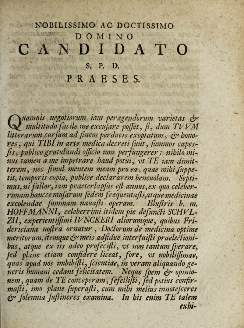 NOBILISSIMO AC DOCTISSIMO : ’ ■ DOMINO CANDIDATO S. P, D. PRAESES. Quamnis negotiorum iam peragendorum varietas & multitudo facile me excujare pojfet, fi, dum Tt/VM litterarum curfium ad finem perducis exoptatum, & hono¬ res , qui TIBI in arte medica decreti fiunt, fummos capes- fis, publico gratulandi officio non perfungerer; nihilo mi¬ nus tamen a me impetrare haud potui, vt TE iam dimit¬ terem, nec fiimul mentem meam pro ea, quae mihi fiuppe¬ tit, temporis copia, publice declararem beneuolam. Septi¬ mus, ni fallor, iam praeterlapfus e fi annus, ex quo celeber¬ rimam hancce mufiarum fiedem frequentafii,atque medicinae excolendae fiummam nauafti operam. lllufiris b. m. HOFFMANNI, celeberrimi itidem pie defundi SCHTL- ZU, experientijfimi IVNCKELU aliorumque, quibus Fri- dericiana noftra ornatur , Dodorum de medicina optime meritorum, itemque & meis adfidue interfuifii praeledioni- bus, atque ex iis adeo profiecifii, vt non tantum fiperare, Jed plane etiam confidere liceat, fore, vt nobiUlfimae, quas apud nos imbibifti, fidentiae, in veram aliquando ge¬ neris humani cedant felicitatem. Neque fipem & opinio¬ nem, quam de TE conceperam, fefellifti, Jed potius confir- mafti, imo plane fuperafti, cum mihi melius innotejceres & folennia Juftineres examina. In his enim TE talem exhi-