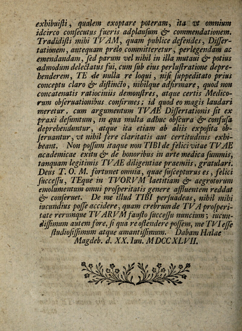 exhibmjU ^ qualem exoptare poteram, Ita vt omnium idcirco confecutus fueris adplmfum & commendationem. Tradidifti mihi TVAM, quam publice defendes , Differ- turionem, antequam prelo committeretur, perlegendam ac emendandam, fed parum vel nihil in illa, mutaui & potius admodum delectatus fui, cum fub eius perluftratione depre¬ henderem, TE de mlla re loqui, nifii fuppeditato prius conceptu claro & diftincio, nihilque adfirmare, quod non concatenatis ratiociniis demonftres, atque cerris Medico¬ rum obferuationibus confirmes; id quod eo magis laudari meretur, cum argumentum TVAE Dijfertationis fit ex praxi defiumtum, in qua multa adhuc obfcura confufa deprehenduntur, atque ita etiam ab aliis expofita 'ob- jeruantur ,vt nihil fere claritatis aut certitudinis exhi¬ beant. Non pojfum itaque non TIBI de felici vitae TVAE academicae exitu & de honoribus in arte medica fummis, tanquam legitimis TVAE diligentiae praemiis, gratulari. Deus T. 0. M. fortunet omnia, quae fufcepturus es, felici fuccejfu, TEque in TVORVM laetitia?n & aegrotorum emolumentum omni profperitatis genere affluentem reddat conferuet. De me illud TIBI perfuadeas, nihil mihi mundius pojfe accidere, quam crebrum de TVA profperi- tat e rerumque TVARVMfaufio fuccejfu nunc tum; iucun- dijfimum autem fore, fi qua re offendere pojfem, me TVIeffe ftudiofiffimum atque amantiffimum. Dabam lialae Magdeb. d. XX. lun. MDCCXLVII.