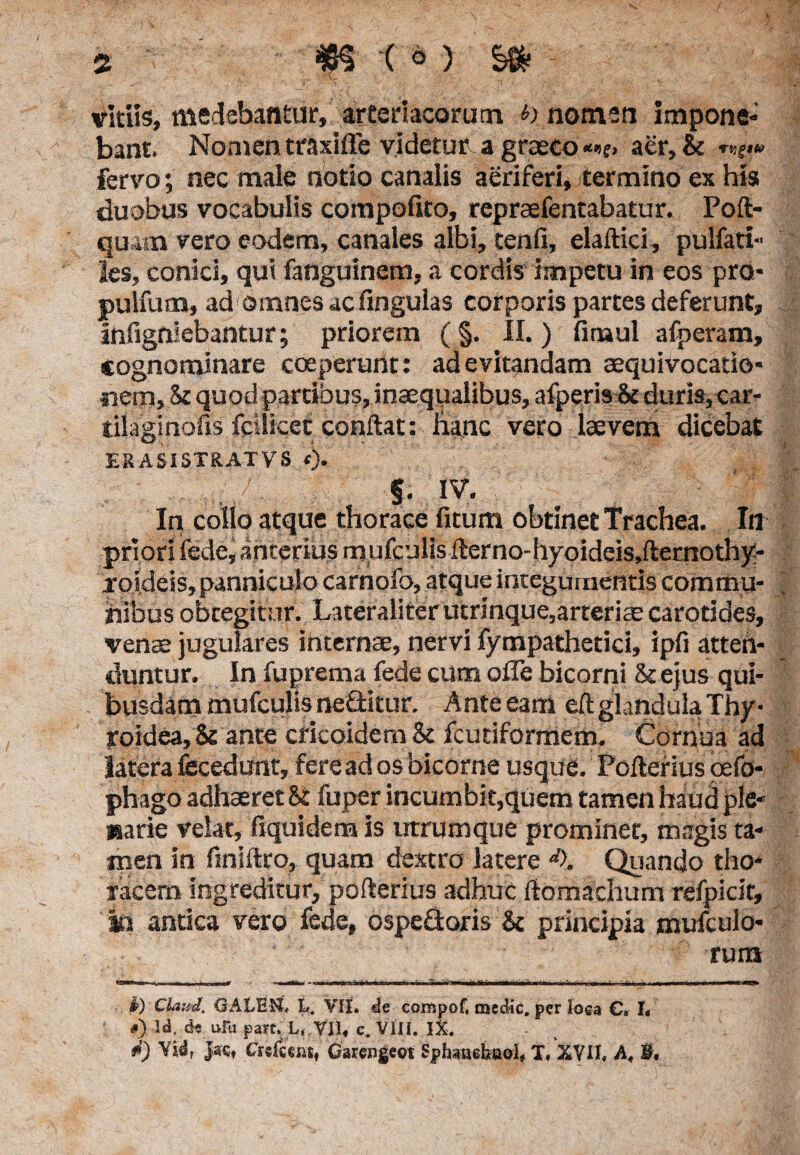 vitiis, medebantur, arteriacorum h nomen impone¬ bant. Nomen traxifle videtur. a graeco **(> aer, & r»f.« fervo; nec male notio canalis aeriferi, termino ex his duobus vocabulis compofito, repraefentabatur. Poft- quam vero eodem, canales albi, tenfi, elaftici, pulfati- les, conici, qui fanguinem, a cordis impetu in eos pro* pulfum, ad omnes ac lingulas corporis partes deferunt, infigniebantur; priorem (§. II.) fimul afperam, cognominare coeperunt: ad evitandam aequivocatio* nem. St quod partibus, inaequalibus, afperis St duris, car- tilaginofis fciiicet conflat: hanc vero laevem dicebat ERASISTRATVS <j. 5. .IV. In collo atque thorace fitum obtinet Trachea. In priori fede, anterius rnufculis ilerno-hyoideis,fternothy- xoideis, panniculo carnofo, atque integumentis commu¬ nibus obtegitur. Lateraliterutrinque,arteriae carotides, venae jugulares internae, nervi fympathetici, ipfi atten¬ duntur. In fuprema fede cum ofTe bicorni & ejus qui¬ busdam rnufculis neftkur. Anteeam eft glandula Thy¬ roidea, & ante cricoidem Sc fcutiformem. Cornua ad latera fccedunt, fere ad os bicome usque. Poflerius oefo- phago adhaeret 8t fuper incumbit,quem tamen haud ple- narie velat, fiquidem is utrumque prominet, magis ta¬ men in finiflro, quam dextro latere d\ Quando tho¬ racem ingreditur, pofterius adhuc flomachum refpicit, m antica vero fede, ospefloris & principia mufculo- rum I) Claml. GALEN, L. VII. de compof, medie, per loea C. h #) ld. de ufu part. L, VII, c. VIII. IX. #) Jacf Cr«fcemt Garengeoi Sphaaefeaol, X. XVII. A. $•