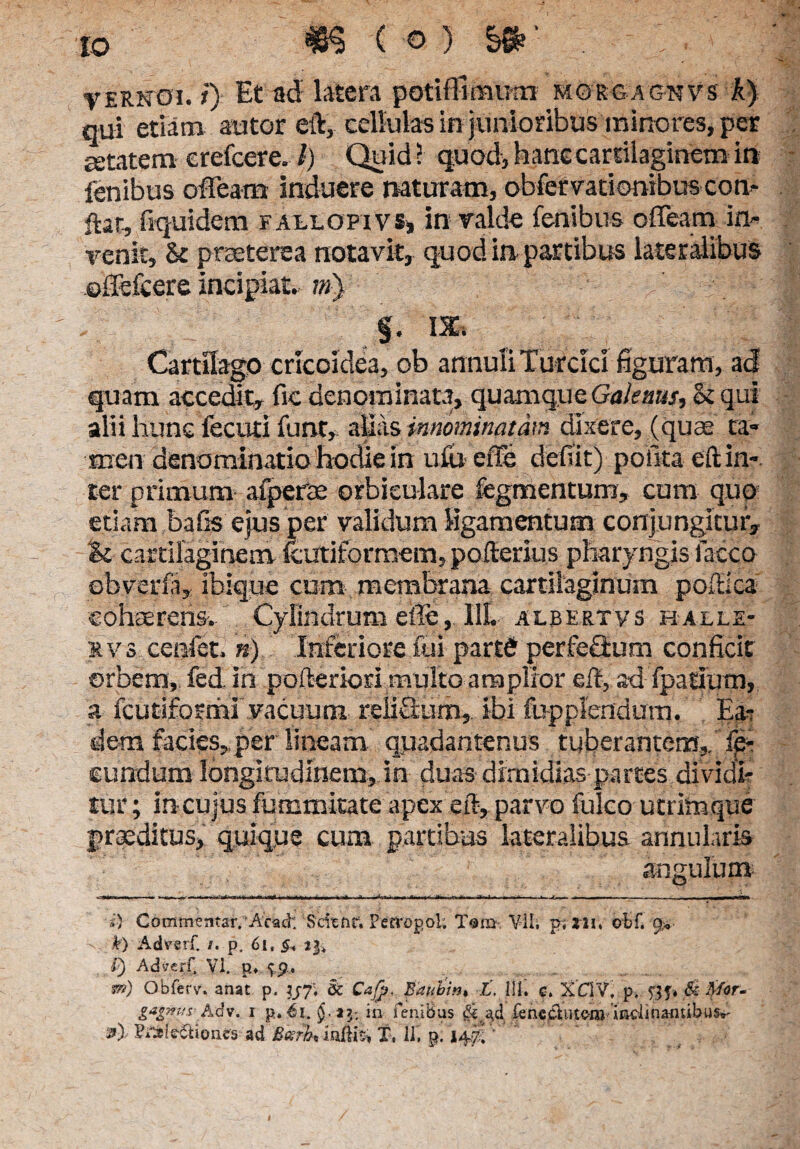 VERNOi.t) Et ad latera poti (limum morgagnvs A) qui etiam autor elV, cellulas in junioribus minores, per getatem erefcere» l) Quid ? quod, hanc cartilaginem in lenibus ofTeam induere naturam, obfervationibus con- ftar, fiquidera fallopivs, in valde fenibus offeam in¬ venit, & praeterea notavit, quod in partibus lateralibus ©ffefeere incipiat. ?») : : 11 §. IX. Cartilago cricoidea, ob annuli Turcici figuram, ad quam accedit, fic denominata, quamque Gaknus, bi qui alii hunc fecuti funt,. alias innominatam dixere, (quae ta¬ men denominatio hodie in ufu ciTe dedit) pofitaeft in¬ ter primum afperte orbiculare fegmentum» cum qup etiam baGs ejus per validum ligamentum conjungitur, & cartilaginem fcutiformem, pofterius pharyngis facco obverfa, ibique cum membrana cartilaginum poflica cohaerens. Cylindrum efie, IIL albertvs halle- rvs cenfet. n) Inferiore fui partS perfeffum conficit orbem, fed in pofteriori multo amplior eit, ad fpatium, a fcutifoahi vacuum reiifium, Ibi fupplendum. Ea¬ dem facies,per lineam quadantenus tuberantem,, fp- eundum longitudinem, in duas dimidias parces dividi¬ tur ; incujus furum itate apex eft, parvo fulco utrimque jjraeditus, quique cum partibus lateralibus annularis angulum --aitn» . ■■ »<«—. +,< ■ m i,*0 bwa—Xfch—■» ■ m-*M <« *m< uv> 4mm ;Mn,l • tm ii.v . t i ■ , ■ ..... - i) Commentar.'Aeaci: Scient. Fervopol. T®m Vili p; 121. obf. g*. k) Adverf. /. p. 6i, §* 23» 0 Ad v.erf. VI. p♦ $9. *») Obferv. anat p. yf. Sc Cafp. Baubin* t, 111. c. XC1V, p. 53 f» & Mor- gagnup Adv. 1 p. 61. <$. tj, in fenibus a,d fenc^utom inclinantibus»- Pi^Ie&iones- ad Beeffa indfe % II, p. 14^ ’