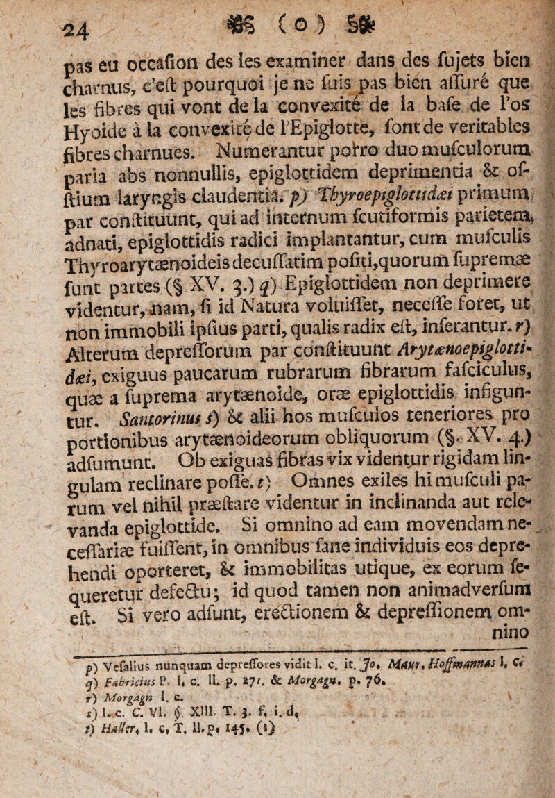 (o) m pas eu occafion des les examiner dans des fujets bien chamus, c’eft pourquoi je ne fuispas bien alTure que les fibres qui vont de la convexite de ia bafe de l’os Hyoide a la convexite de 1'EpigIotte, fontde veritables fibres charnues. Numerantur pohro duo mufculorum paria abs nonnullis, epiglottidem deprimentia & of- ftiurn laryngis claudenda. p) Tbyroepiglottid&i primum par conftituunt, qui ad internum fcutiformis parietem, adnati, epiglottidis radici implantantur, cum muiculis Thy roary taenoideis decuffatim pofui,quorum fupremae funt partes (§ XV. 3.) q) Epiglottidem non deprimere videntur, nam, fi id Natura voluiffet, necefle foret, ut non immobili ipfius parti, qualis radix eft, inferantur, r) Alterum deprefforuin par conftituunt Arytanoepiglotti- d<ei, exiguus paucarum rubrarum fibrarum fafciculus, quae a fuprema arytaenoide, orte epiglottidis infigun¬ tur. Santorinus i) k alii hos mufculos teneriores pro portionibus arytaenoideorum obliquorum (§• XV. 4.) adfumunt. Ob exiguas fibras vix vident.ur rigidam lin¬ gulam reclinare poffe. t) Omnes exiles hi mufculi pa¬ rum vel nihil praedare videntur in inclinanda aut rele¬ vanda epiglottide. Si omnino ad eam movendam ne- ceffariae fuiffent, in omnibus fane individuis eos depre¬ hendi oporteret, k immobilitas utique, ex eorum fe- queretur defeflu; id quod tamen non animadverfura eft. Si vero adfunt, ere&ionem & depreffionem om¬ nino f) Vcfalius nunquam depreffores vidit 1. c. it. Ja* Maur, Hoffm&nnAi i, CV <j) Fabricius L\ U c. 1L p. tyi. & Morgagp, p. 76. r) Morgdgn 1. c. s) l. c. C. VI. Xlll T. 3. f4 i. dt