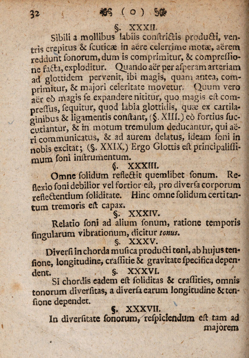 §. XXXII. Sibili a mollibus labiis conftridis produ&i, ven- tris crepitus & fcucicae in aere celerrime motae, aerem reddunt fonorum,dum is comprimitur, Sc compreffio- ne fada, exploditur. Quando aer per afperam arteriam ad glottidem pervenit, ibi magis, quam antea, com¬ primitur, & majori celeritate movetur. Quum vero aer eb magis ie expandere nititur, quo magis eft com- preffus, fequitur, quod labia glottidis, quae ex cartila¬ ginibus 8c ligamentis conftant, (§. XIII.) eo fortius fuc- cutiantur, Sc rn motum tremulum deducantur, qui ae¬ ri communicatus, & ad aurem delatus, ideam feni in nobis excitat; (§. XXIX.) Ergo Glottis eft principaliffi- mum Ioni inftrumentum. $. XXXIII. Omne folidum refledit quemlibet fonum. Re¬ flexio fonidebilior vel fortior eft, pro diverfa corporum refledentium foliditate. Hinc omne folidum certi tan¬ tum tremoris eft capax. §. XXXIV. Relatio foni ad alium fonum, ratione temporis Ansularum vibrationum, dicitur tonus. 6 §. XXXV. Diverfi in chorda mufica produdi toni, ab hujus ten* fione, longitudine, craffitie & gravitate fpecifica depen¬ dent. §• xxxyi. ' Si chordis eadem eft foliditas & craflities, omnis tonorum diverfitas, a diverfa earum longitudine &ten- fione dependet. §. XXXVII. In diverfitate fonorum, refpiciendum eft tam ad majorem