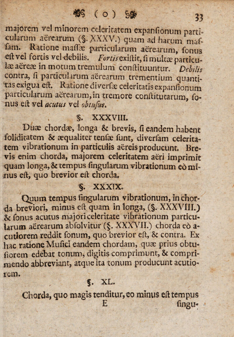 majorem vsl minorem celeritatem expanfionum parti¬ cularum aerearum (§. XXXV.) guam ad harum niaf- fam. Ratione maflfae particularum aerearum, fonus eftvel fortis vel debilis. Forni exiftit, fi mukce particu¬ la aereae in motum tremulum conftituuntur. Debilis contra, fi particularum aerearum trementium quanti¬ tas exigua eft. Ratione diverfae celeritatis expanfionum particularum aerearum,in tremore conftitutarum, Ibo nus eft yel acutus vel obtufm. §. XXXVIII. Duae chordae, longa 8t brevis, fi eandem habent folrdkatem & aequaliter tenfae funt, diverfam celerita¬ tem vibrationum in particulis aereis producunt. Bre¬ vis enim chorda, majorem celeritatem aeri imprimit quam longa, & tempus finguiarum vibrationum e6 mi¬ nus eft, quo brevior eft chorda. §. XXXIX. Quum tempus finguiarum vibrationum, in chor¬ da breviori, minus eft quam in longa, (§. XXXVIII.) & fonus acutus majori celeritate vibrationum particu¬ larum aerearum abfolvitur (§. XXXVII.) chorda e6 a- cutiorem reddit fonum, quo brevior eft, & contra. Ex hac ratione Mufici eandem chordam, quae prius obtu- fiorem edebat tonum, digitis comprimunt, & compri¬ mendo abbreviant, atque ita tonum producunt acutio¬ rem. f. XL. Chorda, quo magis tenditur, eo minus eft tempus E fingu* •