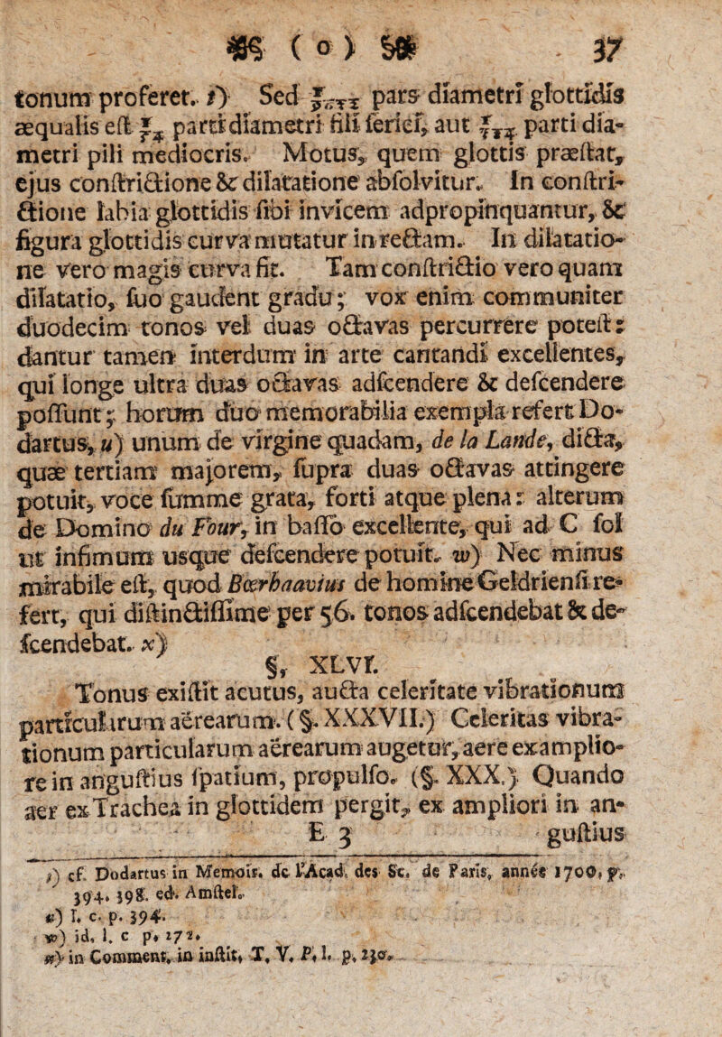 tonum proferet. i> Sed pars- diametri glottidis aequalis ell pa ra diametri Eli ierief, aut fT?. parti dia¬ metri pili mediocris. Motus, quem glottis praedat, ejus conftridione & dilatatione abfolvitur. In eonftri- dione labia glottidis fibi invicem adpropinquantur, 8e figura glottidis curva mutatur inredam, Ili dilatatio¬ ne vero magis curva fit. Tam conftridio vero quam dilatatio, fiao gaudent gradu; vox enim communiter duodecim tonos vel duas odavas percurrere poteft: dantur tamen interdum in arte cantandi excellentes, qui longe ultra duas odavas adfcendere & defcendere poffunt horum duo memorabilia exempla refert Do- dartus,«) unum de virgine quadam, de la Lande, dida, quae tertiam majorem, fupra duas odavas attingere potuit, voce fumme grata, forti atque plena s alterum de Domino du Four, in ballo excellente, qui ad C fol tit infimum usque defcendere potuit, w) Nec minus mirabile etl, quod Bcerbaavtus de homineGeldrienli re¬ fert, qui diftindiflime per 56. tonos adfcendebat & de- fcendebat, x) §, XLVf. Tonus exillit acutus, auda celeritate vibrationum particularum aerearum. (§• XXXVII.) Celeritas vibra¬ tionum particularum aerearum augetur, aere examplio- rein anguftius fpatium, propulfo, (§. XXX,) Quando aer exTrachea in glottidem pergit, ex ampliori in an- - E 3 < guftius 7) cf Dodartus in Memois. de FAcadv. des Se. de Faris, annes 1700» jpv 394» 39& ed*. AmftelV u) T. c. p. 394» w) id, 1, c pv 17 in Comment, in iaftit» T, V. P» 1» p. H0*