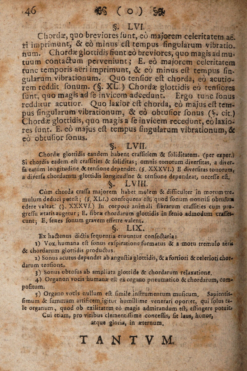 •4 6 m C o ) §& §. LVI. Chorda, quo brevioresTunt, eo majorem celeritatem ae. rl imprimunt, & eo minus eft tempus lingularum vibratio, hum. Chorda glottidis fiunt eo breviores, quo magis ad mu¬ tuum conta&um perveniunt; E. eo maiorem ceiericatem tunc temporis aeri imprimunt, & eo minus eft tempus fin- gularum vibrationum. Quo tenfior eft chorda, eo acutio¬ rem reddic fonum. (§. XL.) Chordse glottidis eo tenfiores funt, quo magts adfe invicem adeedunt. Ergo tunc Tonus redditur acutior. Quo lacior eft chorda, eo majus eft tem¬ pus fingularum vibrationum, & eo obtufior Tonus (%. cie) Chorda glottidis, quo magis a Te invicem recedunt, eolaxio- res lunt. E. eo majus eft tempus fingularum vibrationum, & co obtufior fonus. >v J* % LVll Chordas glottidis eandem habent crafTitiem '& fdliditatem» (per exper.) Si chordis eadem eft craflities & foliditasj omnis tonorum diverfitas, a diver- faeardm longitudine <3c tenftone dependet. ($. XXXVI*) E diverfitas tpnorum, a di^erfa chordarum glottidis longitudine & tenftone dependeat, aeceffe eft, LVTM. | Cum chorda craffa majorem habet molem & difficulter'in motumtre- mulura deduci peteft; (§. XL/.) oonfecjuens eft, quod Tonum nonnifi obruTum edere valeat! (§. XXXVJ.) In corpore animali fibrarum crafiities cum pro- grefiu aetatis augetur j E. fibrae chordarum glottidis in lenio admodum craffes* eunt j E, Tenes Tonum gravem efferre calent. ; _ ^ §. LIX. • Ex ha&enus di&is fequentta eruuntur eonfe&arja j i) Vox humana eft Tonus exfpiratione Formatus & a motu tremulo aeris Sc chordarum glottidis produ&us. i) Sonus acinus dependet ab anguftia glottidis, 8c a fortiori & celeriori chor¬ darum tenftone» j) Sonus obtufus ab ampliata glottide & chordarum relaxatione. 4) Organon vocis humame eft ex organo pneumatico & chordarum, com- pofttum. . 5) Organo vocis nullum eft ftmileinftrumentum muficum. Sapientis- fimum & fummum artificem igitur humillime venerari oporret, qui Tolus ca¬ le organum , quod ob exilitatem eo magis admirandum eft, effingere potufo Cui etiam, pro viribus clementiffime conceffis, fic laus, honor, atque gloria, in aeternum.