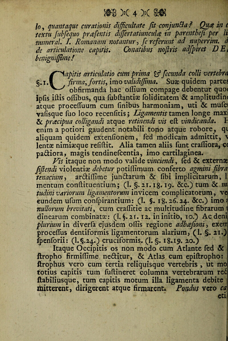 loy quantaque curationis difficultate fit conjun&a ? Qua in t textu Jubfequo prafentis differtatiunculce in parentheji per li numeral I. Romanam notantur, fe referunt ad nuperrim. d de articulatione capitis. Conatibus noftris adfpiret DEi benigniffimef , s - . ' .*»;•** A 4 • Capitis articidatio cum prima ef fecunda colli vertebra firma, fortis, imo validi (fima. Suas quidem partes obfirmanda hac offium compage debentur quo< ipfis illis offibus, qua fubftantise foliditatem & amplitudine atque proceffuum cum finibus harmoniam, uti Sc mufci vafisque luo loco recenfitis; Ligamentis tamen longe maxi & pracipua colligandi atque retinendi vis eft vindicanda. 1 enim a potiori gaudent notabili tono atque robore, qi aliquam quidem extenfionem, fed modicam admittit, \ lentae nimiseque refifhit. Alia tamen aliis funt crafliora, e< padiora, magis tendinefcentia, imo cartilaginea. Vis itaque non modo valide vinciendi, fed & externae fiflendi violentiae debetur potiffimum conferto agmini fibra tenacium, ardifiime jundarum & fibi implicitarum, 1 mentum conftituentium; (1. §.21.13.19. &c.) tum &c m tudini variorum ligamentorum invicem complicatorum, ve eundem ufum confpirantium: (1. §. 13.26.24. &c.) imo ? nullorum brevitati, cum craffitie ac multitudine fibrarum t dinearum combinata:: (I. §.2i. 12. in initio, 10.) Ac deni plurium in diverla ejusdem ollis regione adbcefioniy exetT proceffus dentiformis ligamentorum alarium, (I. §. 21.) fpenforii: (l.§,24.) cruciformis. (1. §. 18.19. 20.) Itaque Occipitis os non modo cum Atlante, fed & ftropho firmillime neditur, & Atlas cum epiftropho: ftrophus vero cum tertia reliquisque vertebris , ut mo totius capitis tum fuftineret columna vertebrarum rei ftabiliusque, tum capitis motum illa ligamenta debite mitterent, dirigerent atque firmarent. Pondus vero ca