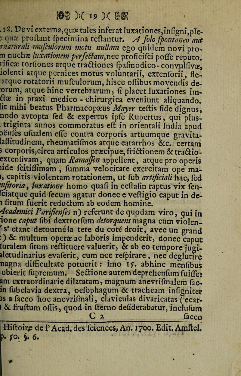 ,t3. Devi externa, quse: tales inferat luxationes, infigni, ple- i qux proflant fpecimina teftantur. A foh fpontaneo aut maturati mufculorum motu nullam ego quidem novi pro- m nuchx luxationemperfe£tam}nec proficifci pofTe reputo, rificse torfiones atque tradliones fpafmodico-convjuKme, iolenti atque pernices motus voluntarii, extenforii, fle- atque rotatorii mufculorum, hisce oflibus movendis de¬ orum, atque hinc vertebrarum , fi placet luxationes im- m praxi medico - chirurgica eveniunt aliquando, iit mihi beatus Pharmacopams Mayer teftis fide dignus, nodo^ avtopta fed & expertus ipfe Rupertus, qui pius- i triginta annos commoratus eft in orientali India apud aenfes ufualem effe contra corporis artuumque gravita- laffitudinem, rheumatifmos atque eatarrhos &c. certam 5 corporis,circa articulos praecipue, fri&ionem &tra&io- extenfivam, qu^m Ramajfen appellent, atque pro operis lide fcitiflimam , fumma velocitate exercitam ope ma- U capitis violentam rotationem, ut fub artificiali hac, fed ■■njjtoria, luxatione homo quali in ecflafin raptus vix fen- fciatque quid fecum agatur donec e veftigio caput in de- i fitum fuerit redudtum ab eodem homine. 4cademici Parifienfes n) referunt de quodam viro, qui in ione caput (ibi dextrorfum detorquens magna cum violen- r s3 etant detoumeia tete du cote droit, avecun grand :) & multum operse ac laboris impenderit, donec caput Duralem fitum reftituere valuerit, & ab eo tempore jugi- aletudinarius evaferit, cum nec refpirare, nec deglutire nagna difficultate potuerit: imo if. abhinc menfibus obierit ffipremum. Se&ione autem deprehenfumfuifle: am extraordinarie dilatatam, magnum anevrifmalem fac- in fubclavia dextra, oefophagum & tracheam infigniter >s a facco hoc anevrifmali, claviculas divaricatas ( ecar- ) & fruftum offis *, quod in fterno defiderabatur, inclufum , _C 2 facco Hiftoir^ de 1’ Acad. des fciences. An. 1700. Edit, Amftel. ?• /o* §• 6*