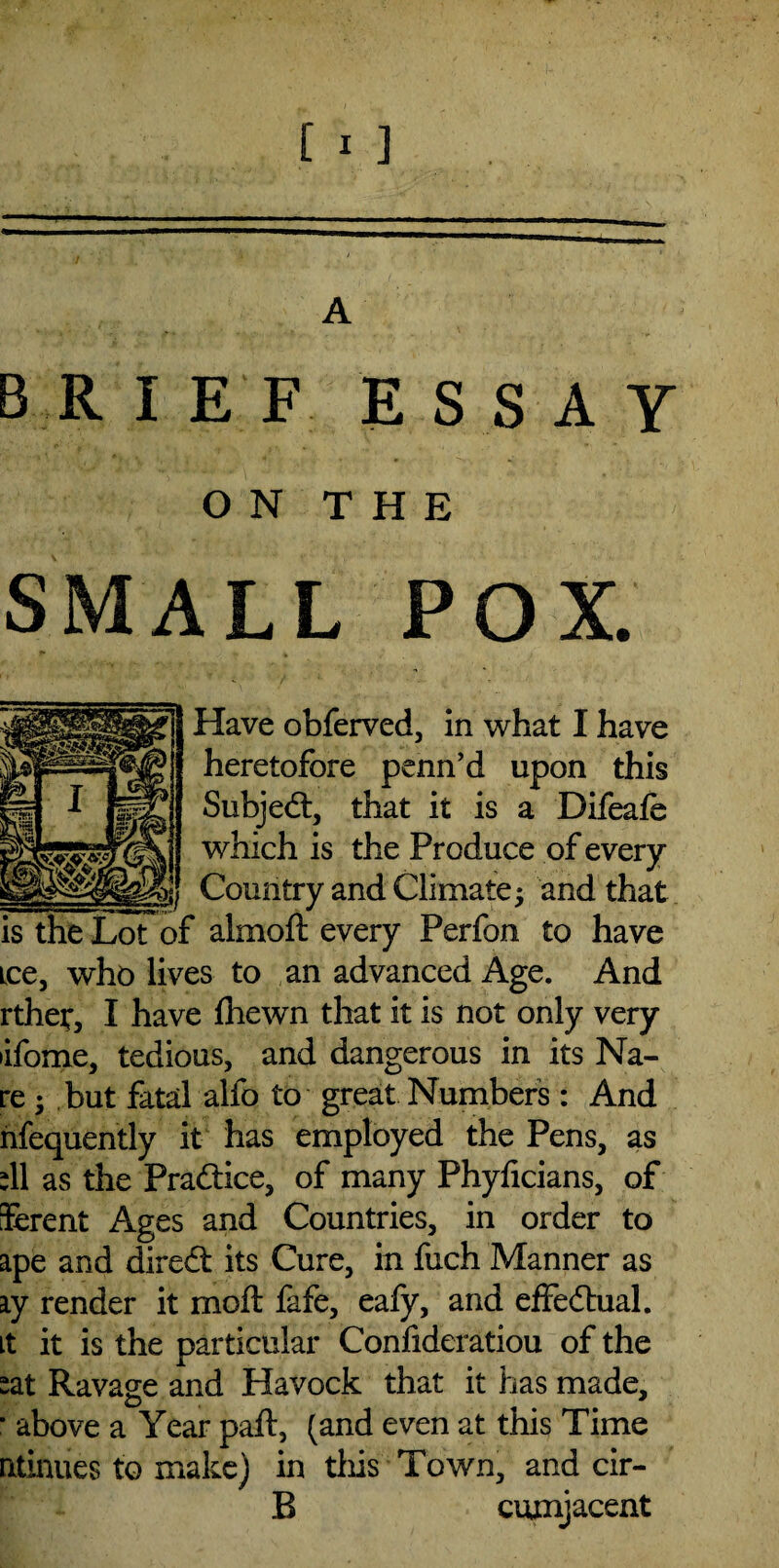 A BRIEF ESSAY ON THE SMALL POX. Have obferved, in what I have heretofore penn’d upon this Subjedt, that it is a Difeafe which is the Produce of every Country and Climate; and that * almoft every Perfon to have ice, who lives to an advanced Age. And rthet, I have fhewn that it is not only very •ifome, tedious, and dangerous in its Na- re ; but fatal alfo to great Numbers : And nfequently it has employed the Pens, as :11 as the Prad&e, of many Phyhcians, of Serent Ages and Countries, in order to ape and direct its Cure, in fuch Manner as ay render it moft fafe, eafy, and effectual, it it is the particular Confideratiou of the sat Ravage and Havock that it has made, * above a Year paft, (and even at this Time ntinues to make) in this Town, and cir- B cumjacent