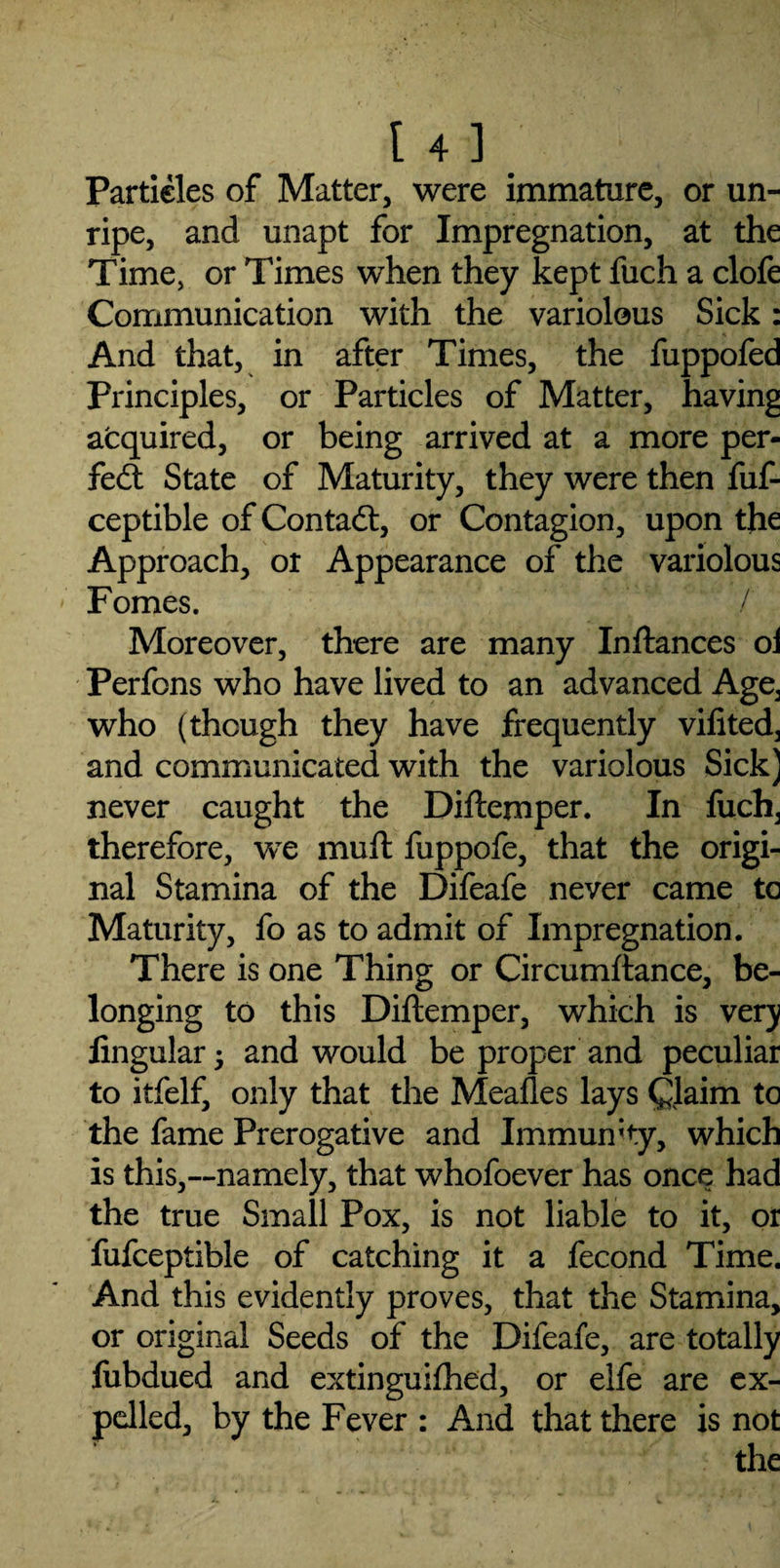 Particles of Matter, were immature, or un¬ ripe, and unapt for Impregnation, at the Time, or Times when they kept fuch a clofe Communication with the variolous Sick: And that, in after Times, the fuppofed Principles, or Particles of Matter, having acquired, or being arrived at a more per¬ fect State of Maturity, they were then fuf- ceptible of Contact, or Contagion, upon the Approach, or Appearance of the variolous Fomes. / Moreover, there are many Inftances oi Perfons who have lived to an advanced Age^ who (though they have frequently vifited, and communicated with the variolous Sick) never caught the Diftemper. In fuch, therefore, we muft fuppofe, that the origi¬ nal Stamina of the Difeafe never came to Maturity, fo as to admit of Impregnation. There is one Thing or Circumltance, be¬ longing to this Diftemper, which is very lingular; and would be proper and peculiar to itfelf, only that the Mealies lays Claim to the fame Prerogative and Immunity, which is this,---namely, that whofoever has once had the true Small Pox, is not liable to it, or fufceptible of catching it a fecond Time. And this evidently proves, that the Stamina, or original Seeds of the Difeafe, are totally fiibdued and extinguilhed, or elfe are ex¬ pelled, by the Fever : And that there is not the