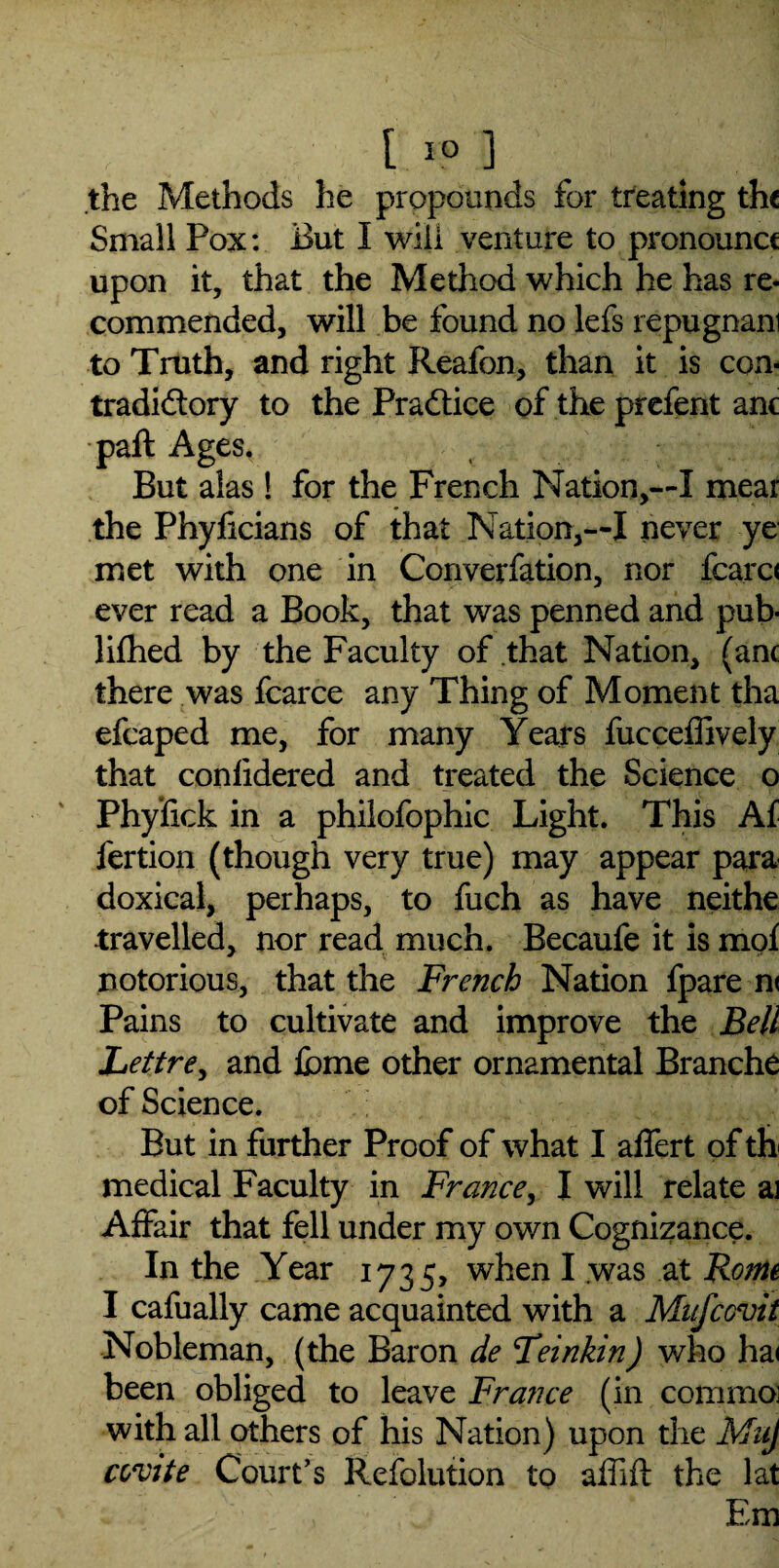 [ 1° ] the Methods he propounds for treating the Small Pox: But I will venture to pronounce upon it, that the Method which he has re¬ commended, will be found no lefs repugnani to Truth, and right Reafon, than it is con¬ tradictory to the Practice of the prefent anc paft Ages, But alas! for the French Nation,—I mear the Phyficians of that Nation,—I never ye met with one in Converfation, nor fcarc< ever read a Book, that was penned and pub* lifhed by the Faculty of that Nation, (anc there was fcarce any Thing of Moment tha efcaped me, for many Years fucceffively that confidered and treated the Science o Phyfick in a philofophic Light. This Af fertion (though very true) may appear para doxical, perhaps, to fuch as have neithe travelled, nor read much. Becaufe it is mof notorious, that the French Nation fpare n< Pains to cultivate and improve the Bell Lettre, and feme other ornamental Branche of Science. But in further Proof of what I affert of th medical Faculty in France, I will relate a] Affair that fell under my own Cognizance. In the Year 1735, when I was at Rome I cafually came acquainted with a Mufcovit Nobleman, (the Baron de Teinkin) who ha< been obliged to leave France (in commoi with all others of his Nation) upon the MuJ covite Court’s Refolution to affift the lat Em