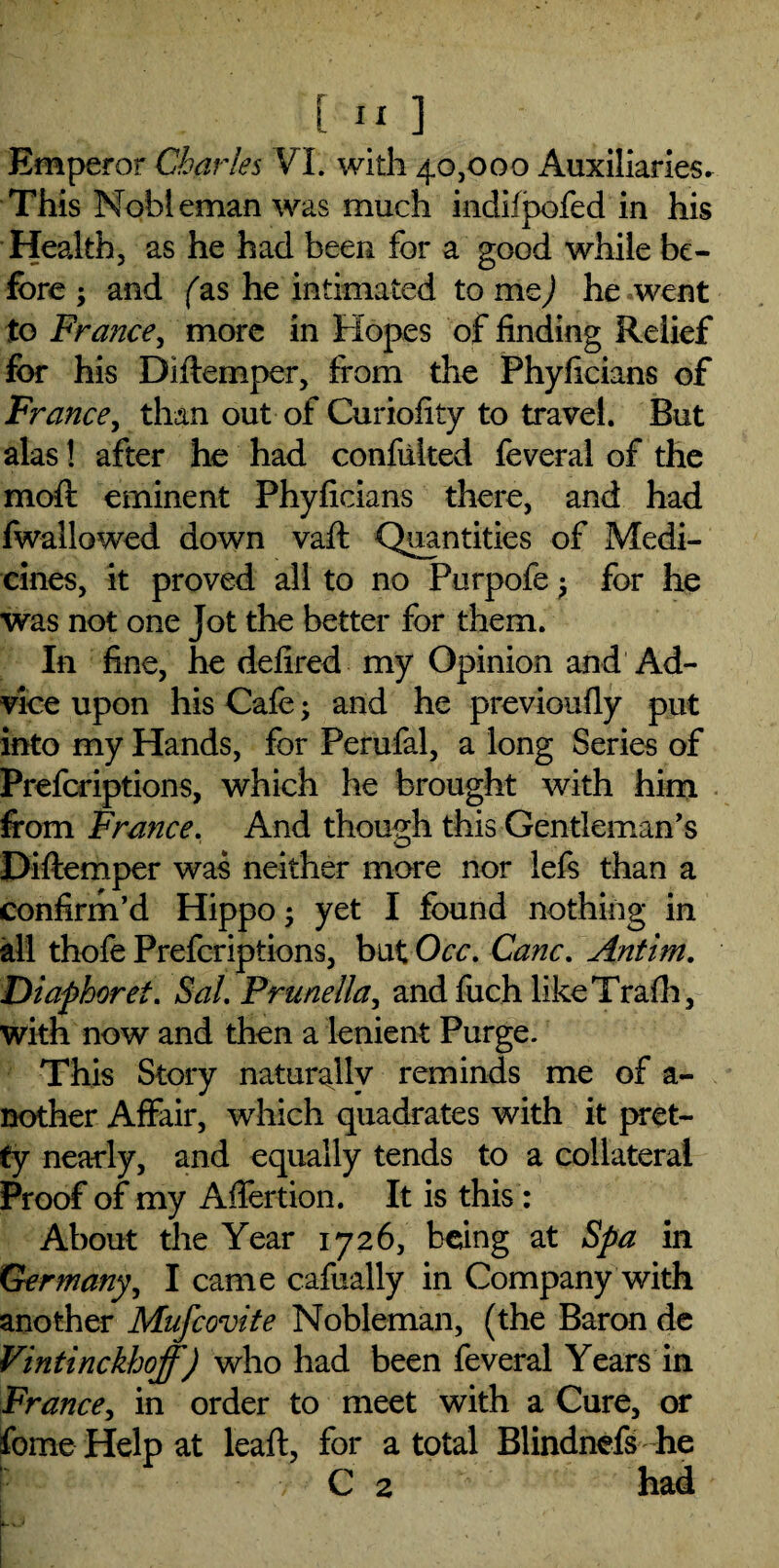 Emperor Charles VL with 40,000 Auxiliaries. This Nobleman was much indifpofed in his Health, as he had been for a good while be¬ fore ; and (as he intimated to me) he went to France, more in Hopes of finding Relief for his Diftemper, from the Phyficians of France, than out of Curiofity to travel. But alas! after he had confulted feveral of the moft eminent Phyficians there, and had fwallowed down vaft Quantities of Medi¬ cines, it proved all to no Purpofe ? for he was not one Jot the better for them. In fine, he defired my Opinion and Ad¬ vice upon his Cafe; and he previoufiy put into my Hands, for Perufal, a long Series of Prefcriptions, which he brought with him from France. And though this Gentleman’s Diftemper was neither more nor lefs than a confirm’d Hippo • yet I found nothing in all thofe Prefcriptions, but Occ. Cane. Antim. Diaphoret. Sal. Prunella, andfuch likeTrafh, with now and then a lenient Purge. This Story naturally reminds me of a- nother Affair, which quadrates with it pret¬ ty nearly, and equally tends to a collateral Proof of my Aftertion. It is this : About the Year 1726, being at Spa in Germany, I came cafually in Company with another Mufcovite Nobleman, (the Baron de Vintinckhoff) who had been feveral Years in France, in order to meet with a Cure, or fome Help at leaft, for a total Blindnefs he C 2 had