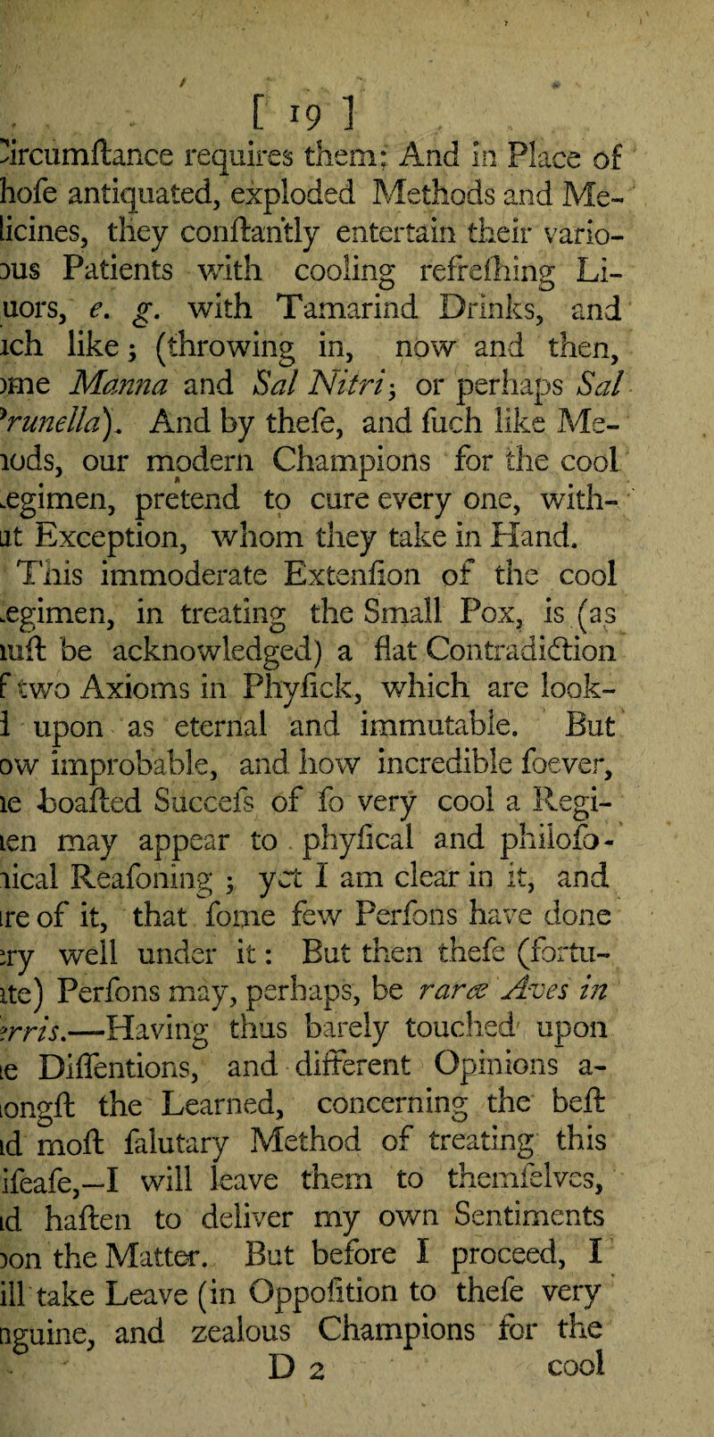 urcumftance requires them; And in Place of hofe antiquated, exploded Methods and Me- licines, they conftahtly entertain their vario¬ us Patients with cooling refreiliing Li- uors, e. g. with Tamarind Drinks, and ich like; (throwing in, now and then, )£ne Manna and Sal Nitri-, or perhaps Sal )runella). And by thefe, and fuch like Me- lods, our modern Champions for the cool .egimen, pretend to cure every one, with- ut Exception, whom they take in Hand. Tnis immoderate Ex tendon of the cool .egimen, in treating the Small Pox, is (as iuft be acknowledged) a flat Contradiction f two Axioms in Phyfick, which are look- 1 upon as eternal and immutable. But ow improbable, and how incredible foever, le boafted Succefs of fo very cool a Regi- icn may appear to phyfical and philofo- lical Reafoning 3 yet I am clear in it, and ire of it, that fome few Perfons have done ;ry well under it: But then thefe (fortu¬ ne) Perfons may, perhaps, be rarce Arises in orris.—Having thus barely touched upon le Diffentions, and different Opinions a- iongft the Learned, concerning the belt id rnoft falutary Method of treating this ifeafe,—I will leave them to themfelves, id haften to deliver my own Sentiments )on the Matter. But before I proceed, I ill take Leave (in Oppofition to thefe very nguine, and zealous Champions for the i D 2, cool