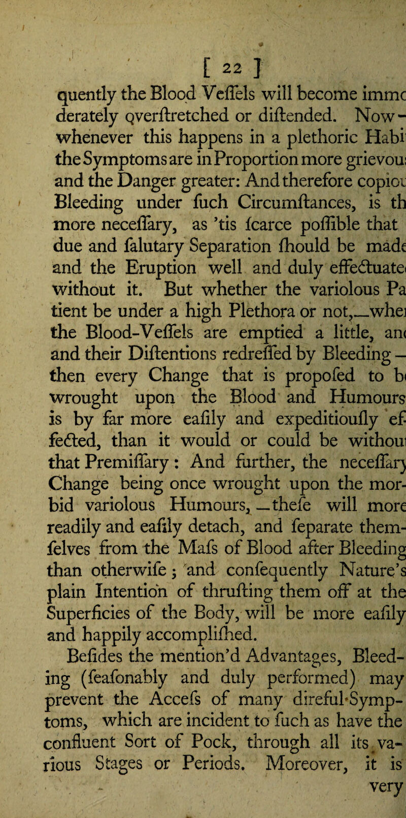 [22] quently the Blood Veffels will become immc derately Qverftretched or diftended. Now- whenever this happens in a plethoric Haba the Symptoms are in Proportion more grievoui and the Danger greater: And therefore copier Bleeding under fuch Circumftances, is th more neceffary, as ’tis fcarce poffible that due and falutary Separation fhould be made and the Eruption well and duly effe£tuatei without it. But whether the variolous Pa tient be under a high Plethora or not,_whei the Blood-Veffels are emptied a little, an< and their Detentions redreffed by Bleeding - then every Change that is propofed to h wrought upon the Blood and Humours is by far more eafily and expeditioufly ef fe&ed, than it would or could be withoui that Premiffary: And farther, the neceffarj Change being once wrought upon the mor¬ bid variolous Humours, —thefe will more readily and eafily detach, and feparate them- felves from the Mafs of Blood after Bleeding than otherwife; and confequently Nature’s plain Intention of thrufting them off at the Superficies of the Body, will be more eafily and happily accomplifhed. Befides the mention'd Advantages, Bleed¬ ing (feafonably and duly performed) may prevent the Accefs of many direfubSymp- toms, which are incident to fuch as have the confluent Sort of Pock, through all its # va¬ rious Stages or Periods. Moreover, it is ~ very