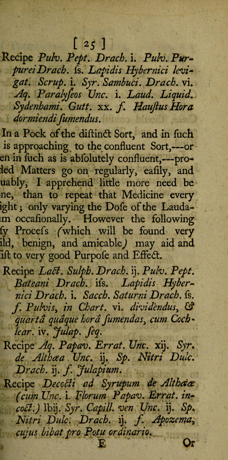 Recipe Pulv. Pept. Drach. i. Pulv. Pur- purei Drach. fs. Lapidis Hybernici levi- gat. Scrup. i. Syr. Sambuci. Drach. vi. Aq. Paralyfeos Unc. i. Laud. Liquid. Sydenhami. Gutt. xx. f Haujlus Hora dormiendifumendus. In a Pock of the diftindt Sort, and in fuch is approaching to the confluent Sort,—or en in fuch as is abfolutely confluent,—pro-* led Matters go on regularly, eafily, and uably, I apprehend little more need be ne, than to repeat that Medicine every ight; only varying the Dofe of the Lauda- m occafionally. However the following fy Procefs /which will be found very ild, benign, and amicable) may aid and ifl: to very good Purpofe and Effedt. Recipe LaB. Sulpb. Drach. ij. Pulv. Pept. Bateani Drach. ifs. Lapidis Hyber¬ nici Drach. i. Sacch. Saturni Drach. fs. f. Pulvis, in Chart, vi. dividendusy & quart a qudque hora fumendasy cum Coch - lcar. iv. Jidap. feq. Recipe Aq. Papav. Err at. Unc. xij. Syr. de Alt ha a Unc. ij. Sp. Nitri Dulc. Drach. ij. f. Julapium. Recipe Decccli ad Syrupum de Althaa (cum Unc. i. Florum Papav. Err at. cocl.) Ibij. Syr. Capill. ven Unc. ij. Sp. Nitri Dale. Drach. ij. f. Apozemay cujus bibat pro Potu ordinario. > % ' Or
