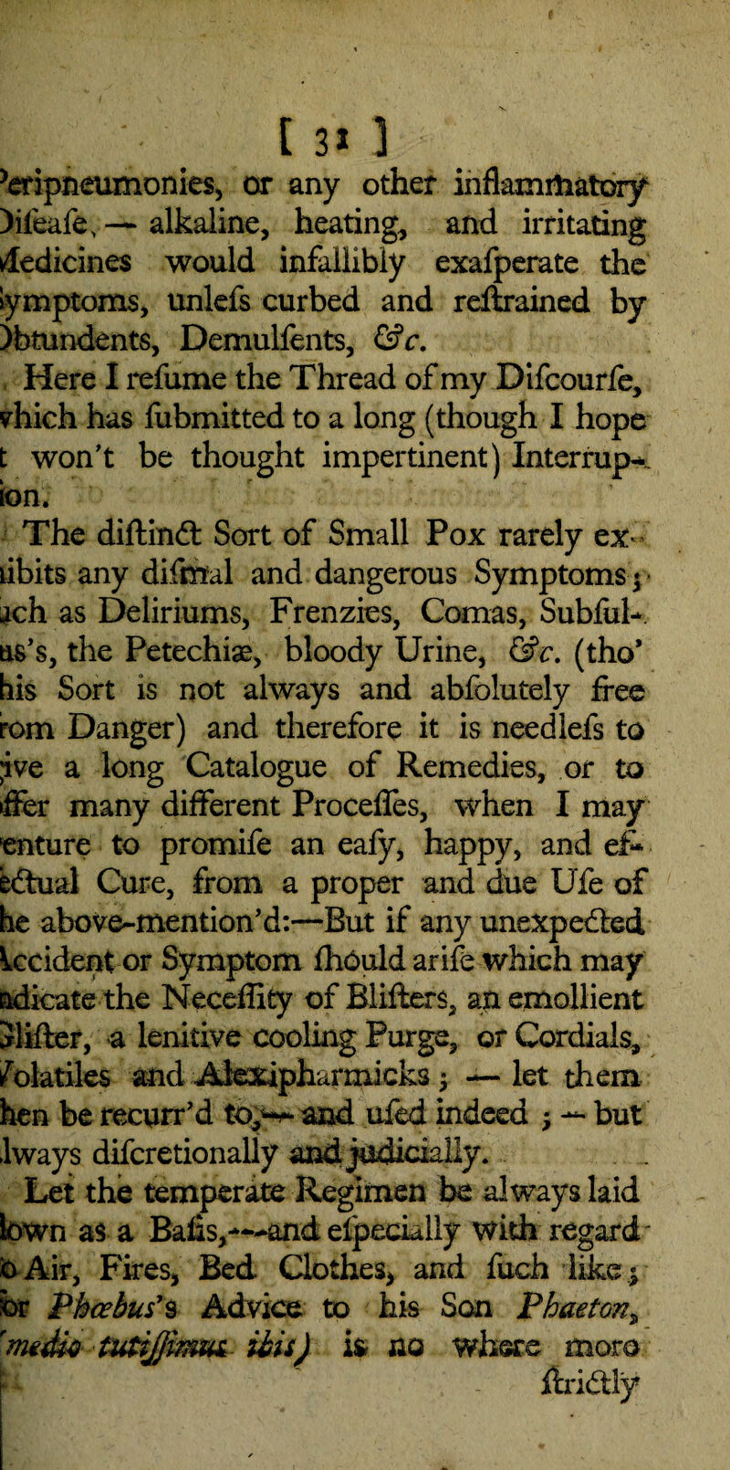 ^ripneumonies, or any other inflammatory )ifeafe, — alkaline, heating, and irritating Medicines would infallibly exafperate the lymptoms, unlefs curbed and reftrained by )btundents, Demullents, &c. Here I refume the Thread of my Difcourfe, vhich has fubmitted to a long (though I hope t won't be thought impertinent) Interrupt ion. The diftinCt Sort of Small Pox rarely ex-’ tibits any difntal and dangerous Symptoms^ ach as Deliriums, Frenzies, Comas, Subful- us's, the Petechiae, bloody Urine, &c. (tho* his Sort is not always and abfolutely free rom Danger) and therefore it is needlefs to jve a long Catalogue of Remedies, or to lifer many different Precedes, when I may enture to promife an eafy, happy, and ef¬ fectual Cure, from a proper and due Ufe of he above-mention’d:—But if any unexpected Occident or Symptom fhould arife which may adicate the Neceflity of Blifters, an emollient Slifler, a lenitive cooling Purge, or Cordials, Volatiles and Alexipharmicks 3 — let them hen be recurr’d and ufed indeed 3 — but Iways difcretionally and judicially. Let the temperate Regimen be always laid tawn as a Bafls,—andeipecklly with regard' kAir, Fires, Bed Clothes, and fuch like y br Phoebus*9 Advice to his Son Phaeton„ 'media tutijjimm ibis) ifc no where more : ftriCtly