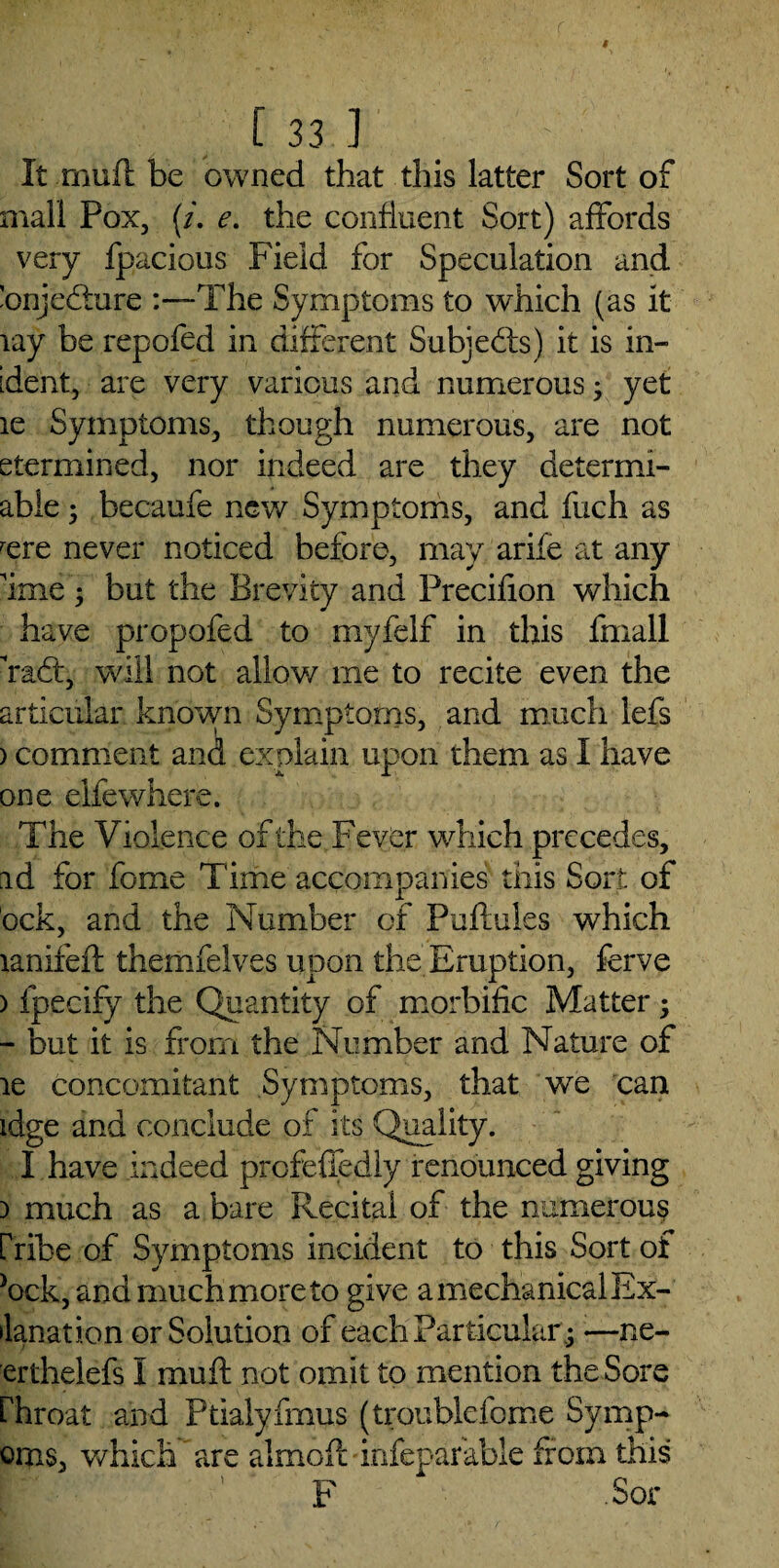 It rnufl be owned that this latter Sort of mall Pox, (/. e. the confluent Sort) affords very fpacious Field for Speculation and 'onjccture -The Symptoms to which (as it lay be repofed in different Subjects) it is in- ident, are very various and numerous; yet le Symptoms, though numerous, are not etermined, nor indeed are they determi- able; becaufe new Symptoms, and fuch as rere never noticed before, may arife at any 'ime) but the Brevity and Precifion which have propofed to myfelf in this fmall rad:, will not allow me to recite even the articular known Symptoms, and much lefs ) comment and explain upon them as I have one elfewhere. The Violence of the Fever which precedes, ad for fome Time accompanies this Sort, of bek, and the Number of Puflules which lanifeft themfelves upon the Eruption, ferve ) fpecify the Quantity of morbific Matter; - but it is from the Number and Nature of le concomitant Symptoms, that we can idge and conclude of its Quality. I have mde ed profeffedly renounced giving i much as a bare Recital of the numerous [kibe of Symptoms incident to this Sort of }ock, and much more to give a mechanical Ex- ilanation or Solution of each Particular .5 —ne- erthelefs I muft not omit to mention the Sore rhroat and Ptialyfrnus (troublefome Symp- oms, which are almoft infepar'able from this F Sor