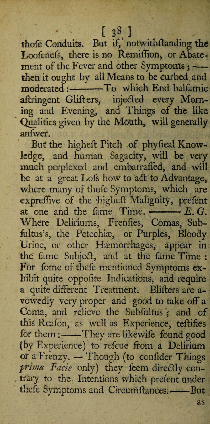 thofe Conduits. But if, notwithstanding the Loofenefs, there is no Remiffion, or Abate¬ ment of the Fever and other Symptoms;- then it ought by ail Means to be curbed and moderated :-—To which End balfamic aftringent Glifters, injedted every Morn¬ ing and Evening, and Things of the like Qualities given by the Mouth, will generally anfwer. i But the higheft Pitch of phyfieal Know¬ ledge, and human Sagacity, will be very much perplexed and ernbarraffed, and will be at a great Lofs how to adt to Advantage, where many of thofe Symptoms, which are expreffive of the higheft Malignity, prefent at one and the fame Time. --- E. G. Where Deliriums, Frenfies, Comas, Sub- fultus’s, the Petechise, or Purples, Bloody Urine, or other Hemorrhages, appear in the fame Subjedt, and at the fame Time : For fome of thefe mentioned Symptoms ex¬ hibit quite oppofite Indications, and require a quite different Treatment. Blifters are a- vowedly very proper and good to take off a Coma, and relieve the Subfultus and of this Reafon, as well as Experience, teftiftes for them:--They are like wife found good fby Experience) to refeue from a Delirium or a Frenzy. — Though (to confider Things frima Facie only) they feem diredUy con¬ trary to the. Intentions which prefent under thefe Symptoms and Circumftances.—But as