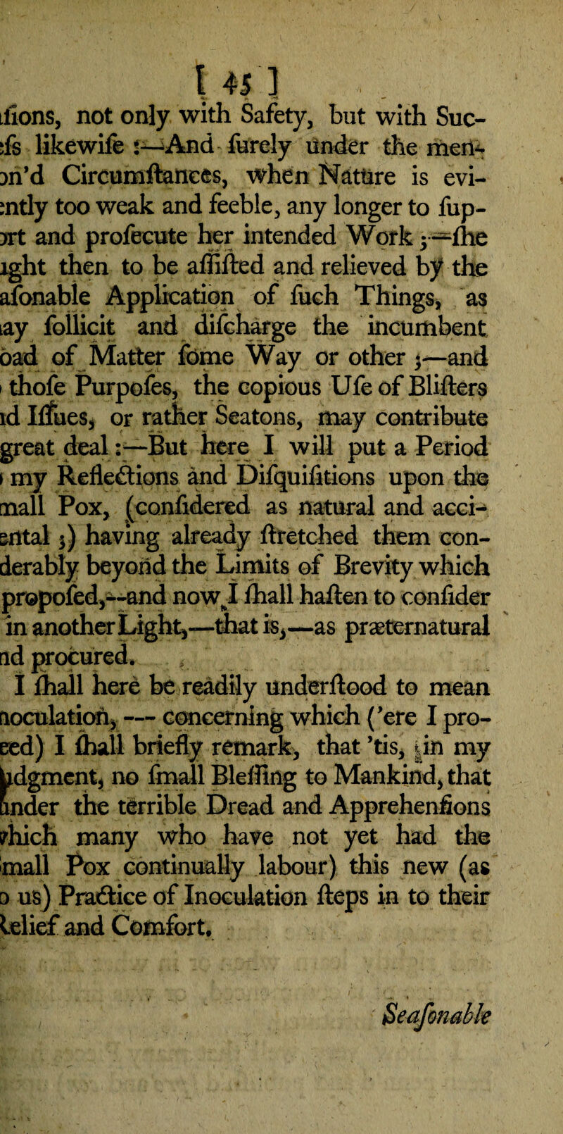 tfions, not only with Safety, but with Suc- ;fs likewife *—And furely under the men- :>n’d Circumftanees, when Nature is evi- :ntly too weak and feeble, any longer to fup- yrt and profeeute her intended Work 5—the lght then to be aflifted and relieved by the afonable Application of fuch Things, as iay follicit and difcharge the incumbent bad of Matter fome Way or other 3—and 1 thofe Purpofes, the copious Ufe of Blifters id Ilfues, or rather Seatons, may contribute great dealBut here I will put a Period > my Reflections and Difquifitions upon the mall Pox, (confidered as natural and acci- srttal $) having already ftretched them con- derably beyond the Limits of Brevity which propofed,—and now I ihall haften to conlider in another Light,—that is*—as preternatural ad procured. I Ihall here be readily underftood to mean uoculation, — concerning which (’ere I pro- eed) I Ihall briefly remark, that ’tis, dn my hdgment, no fmall Bleffing to Mankind, that under the terrible Dread and Apprehenfions crhich many who have not yet had the mall Pox continually labour) this new (as 0 us) Practice of Inoculation fteps in to their lelief and Comfort.