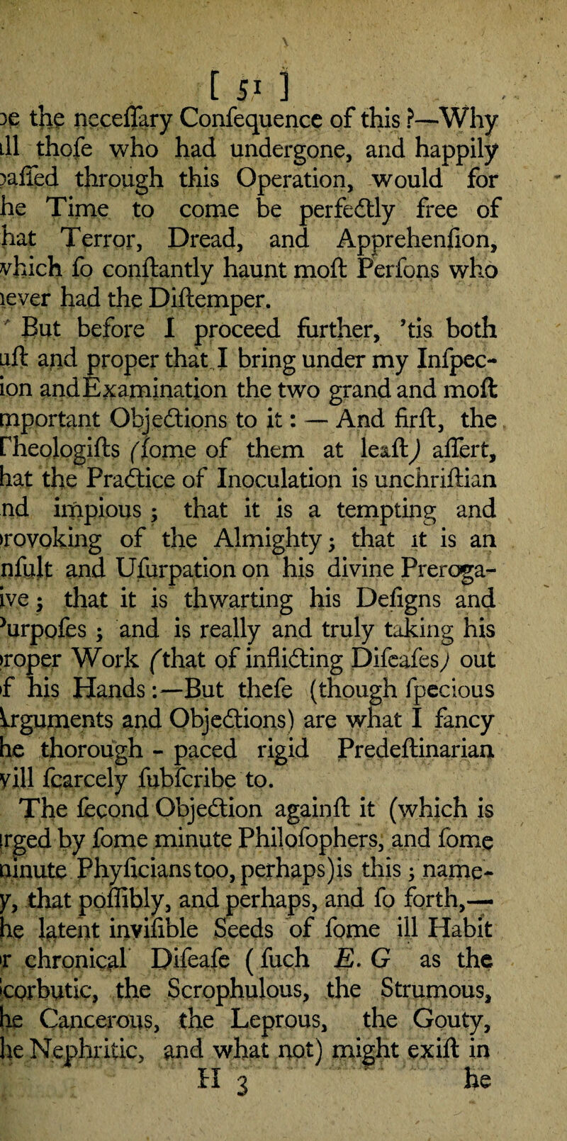 3C the neceflary Confequence of this ?—Why ill thofe who had undergone, and happily raffed through this Operation, would for he Time to come be perfectly free of hat Terror, Dread, and Apprehenfion, vhich fo constantly haunt moft Perfons who lever had the Diftemper. But before I proceed further, ’tia both aft and proper that I bring under my Infpec- ion and Examination the two grand and moft important Objections to it: — And fir ft, the fheologifts (fome of them at leaft) aflert, hat the Practice of Inoculation is unchriftian nd impious ; that it is a tempting and revoking of the Almighty; that it is an nfult and Usurpation on his divine Preroga- ive; that it is thwarting his Defigns and Jurpofes ; and is really and truly taking his proper Work fthat of inflicting Difeafes; out »f his HandsBut thefe (though fpecious Arguments and Objections) are what I fancy he thorough - paced rigid Predeftinarian yill Scarcely fubferibe to. The fecond Objection againft it (which is irged by fome minute Philofophers, and fome ninute Phyficianstoo,perhaps)is this; name- y, that poffibly, and perhaps, and fo forth,— he latent inyifible Seeds of fome ill Habit >r chronical Difeafe (fuch E. G as the Scorbutic, the Scrophulous, the Strumous, he Cancerous, the Leprous, the Gouty, he Nephritic, and what not) might exift in H 3 ™ fie