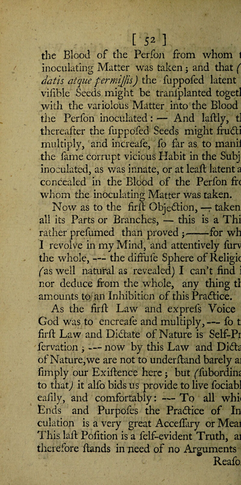 [‘52 ] the Blood of the Perfon from whom 1 inoculating Matter was taken ; and that ( Jatis clique fermiffis) the fuppofed latent vifible Seeds might be tranfplanted togetl with the variolous Matter into the Blood the Perfon inoculated: — And laftly, tl thereafter the fuppofed Seeds might frudti multiply, and increafe, fo far as to manii the fame corrupt vicious Habit in the Subj inoculated, as was innate, or at lead; latent a concealed in the Blood of the Perfon frc whom the inoculating Matter was taken. Now as to the fir ft Objection, —r taken all its Parts or Branches, — this is a Thi rather prefumed than proved —for wh I revolve in my Mind, and attentively furv the whole, — the diffufe Sphere of Religic fas well natural as revealed) I can’t find i nor deduce from the whole, any thing tl amounts to an Inhibition of this Practice. As the firft Law and exprefs Voice God was to encreafe and multiply, — fo t firft Law and Dictate of Nature is Self-Pr fervation ; — now by this Law and Didh of Nature, we are not to underftand barely ai fimply our Exiftence here; but ffubordim to that) it alfo bids us provide to live fociabl eafily, and comfortably: — To all whi< Ends and Purpofes the Practice of In culation is a very great Acceflary or Meai This laft Pofition is a felf-evident Truth, ai therefore ftands in need of no Arguments Reafo: