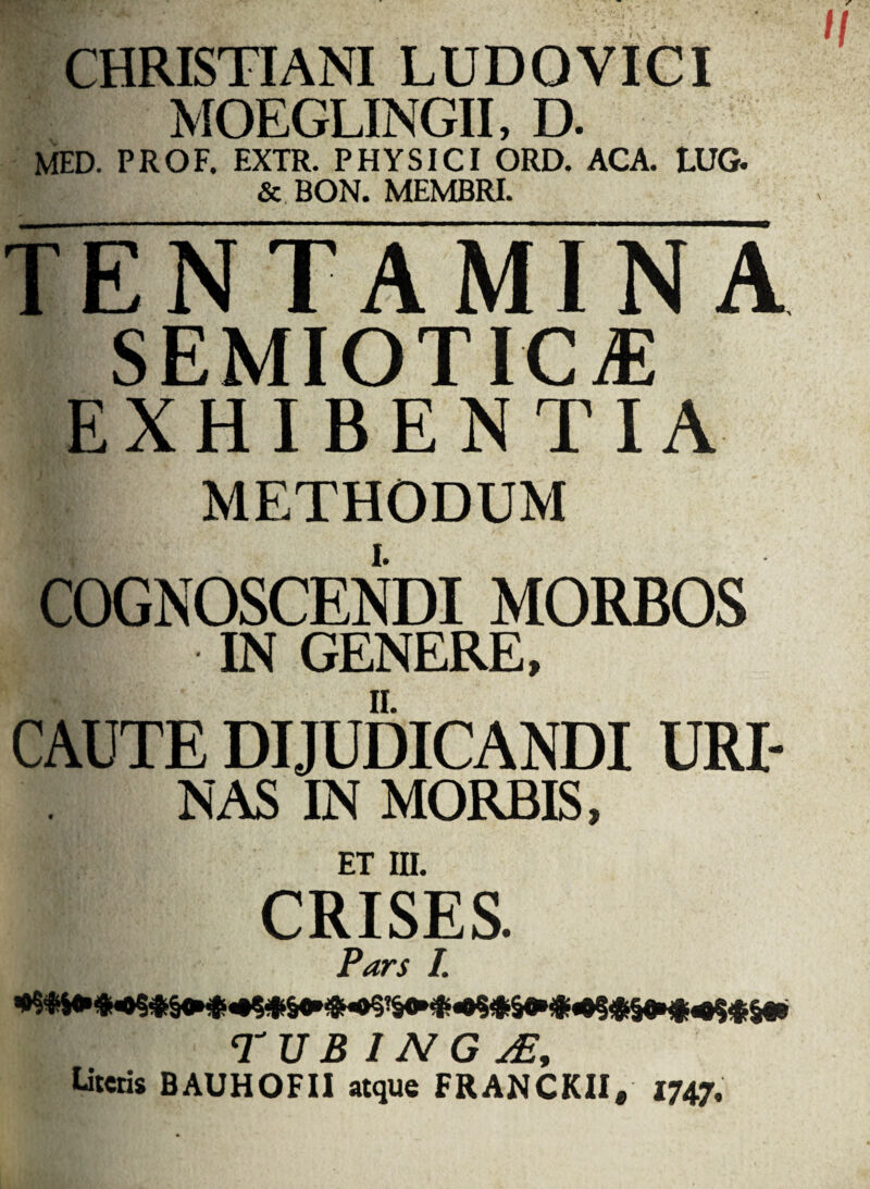 1 CHRISTIANI LUDO VICI MOEGLINGII, D. MED. PROF. EXTR. PHYSICI ORD. ACA. tUG. & BON. MEMBRI. tENTAMINA SEMIOTICtE EXHIBENTIA METHODUM COGNOSCENDI MORBOS ■T IN GENERE, CAUTE DIJUDICANDI URI¬ NAS IN MORBIS, ET III. CRISES. Pars I. TU B I N G y£. Literis BAUHOFII atque FRANCKII* 1747- H