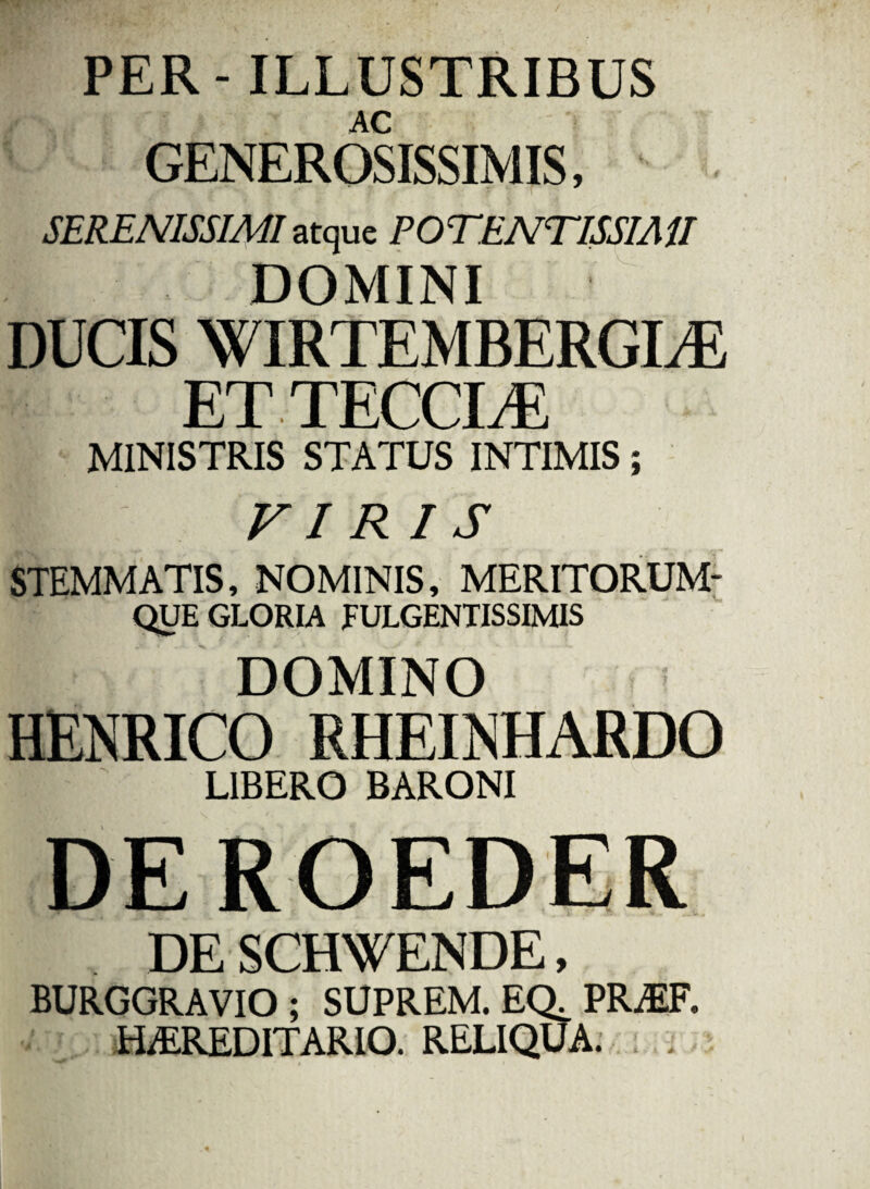 PER-ILLUSTRIBUS AC GENEROSISSIMIS, SERENISSIMI atque POTENTISSIAU DOMINI DUCIS WIRTEMBERGLE ETTECCLE MINISTRIS STATUS INTIMIS; m viris STEMMATIS, NOMINIS, MERITORUM- QUE GLORIA FULGENTISSIMIS DOMINO HENRICO RHEINHARDO LIBERO BARONI DE SCHWENDE, BURGGRAVIO ; SUPREM. EQ^ PREF, HEREDITARIO. RELIQUA. .