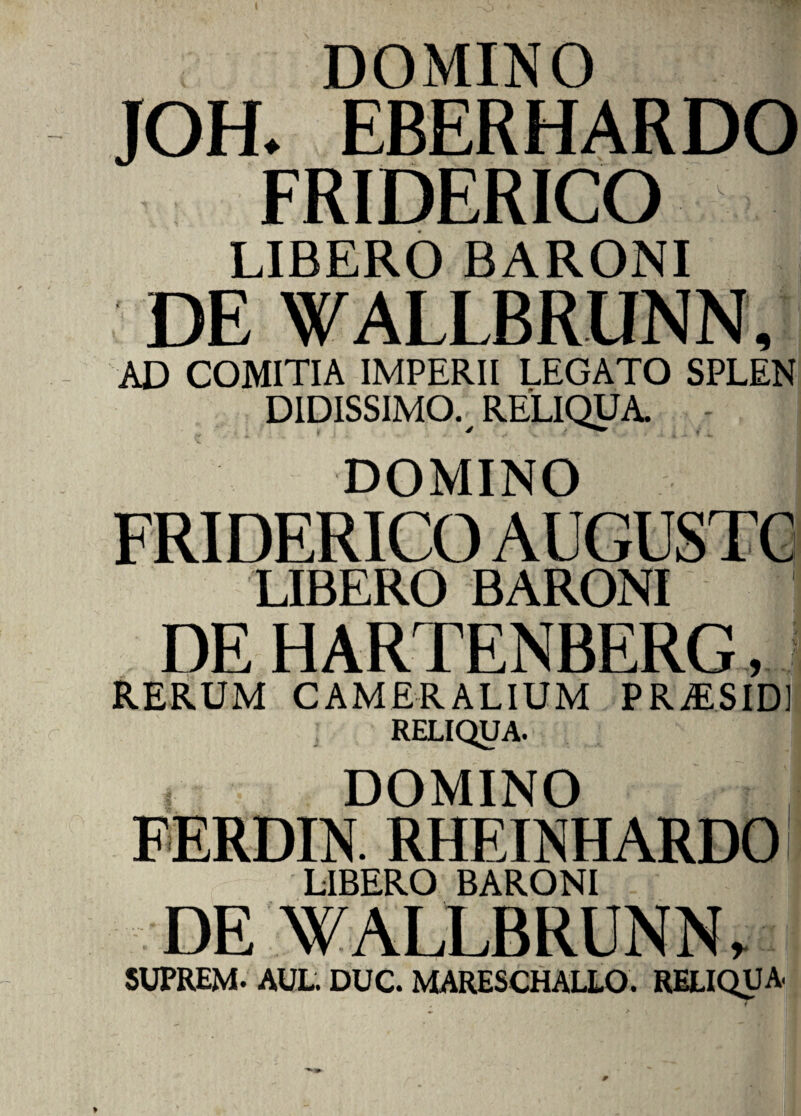 I DOMINO JOH- EBERHARDO FRIDERICO LIBERO BARONI DE WALLBRUNN, AD COMITIA IMPERII LEGATO SPLEN DIDISSIMO. RELIQUA. • DOMINO LIBERO BARONI DE HARTENBERG, RERUM CAMER ALIUM PRiESIDl RELIQUA. DOMINO FERDIN. RHEINHARDO LIBERO BARONI DE WALLBRUNN, 5UPREM- AUL. DUC. MARESCHALLO. RELIQUA w