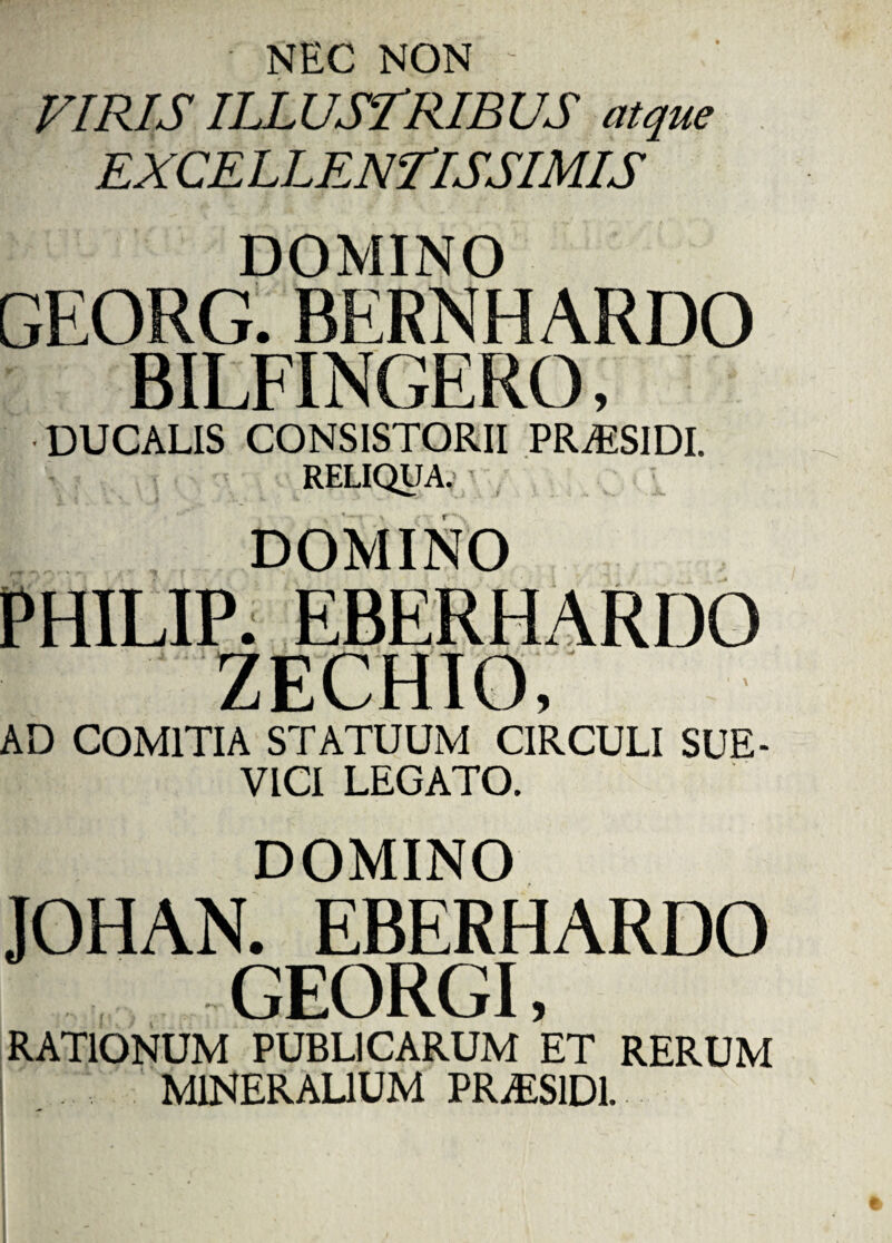 NEC NON VIRIS ILLUSTRIBUS atque EXCELLENTISSIMIS DOMINO GEORG. BERNHARDO BILFINGERO, DUCALIS CONSISTORII PRAESIDI. RELIQUA. DOMINO PHILIP. EBERHARDO ZECHIO, AD COMITIA STATUUM CIRCULI SUE- VICI LEGATO. DOMINO JOHAN. EBERHARDO GEORGI, RATIONUM PUBLICARUM ET RERUM MINERALIUM PR.ES1D1.