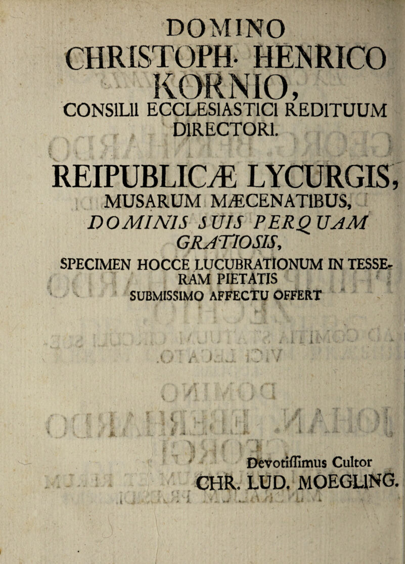 DOMINO CONSILII ECCLESIASTICI REDITUUM DIRECTORI. REIPUBLICyE LYCURGIS, MUSARUM MAECENATIBUS, DOMINIS SUIS PERQUAM GRATIOSIS, SPECIMEN HOCCE LUCUBRATIONUM IN TESSE¬ RAM PIETATIS SUBMISSIMO AFFECTU OFFERT i DeVotiflimus Cultor CHR. LUD. MOEGL1NG. X