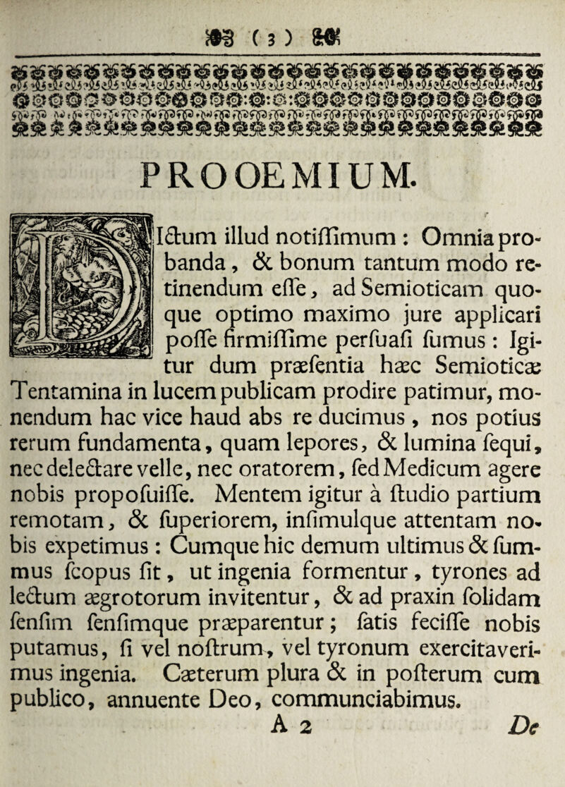 PROOEMIUM. Idum illud notiflimum : Omnia pro¬ banda , & bonum tantum modo re¬ tinendum efle, ad Semioticam quo¬ que optimo maximo jure applicari pofife firmilfime perfuafi fumus: Igi¬ tur dum praefentia haec Semioticae Tentamina in lucem publicam prodire patimur, mo¬ nendum hac vice haud abs re ducimus , nos potius rerum fundamenta, quam lepores, & lumina fequi, nec deledare velle, nec oratorem, fedMedicum agere nobis propofuiffe. Mentem igitur a ftudio partium remotam, & fuperiorem, infimulque attentam no. bis expetimus: Cumque hic demum ultimus & fum- mus fcopus fit, ut ingenia formentur, tyrones ad ledum aegrotorum invitentur, & ad praxin folidam fenfim fenfimque praeparentur; fatis feciffe nobis putamus, fi vel noftrum, vel tyronum exercitaveri¬ mus ingenia. Caeterum plura & in pofterum cum publico, annuente Deo, commundabimus. A 2 De