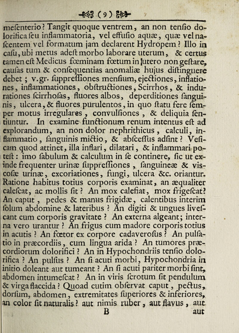 mefenterio? Tangit quoque ventrem, an non tenfio do- lorificafcu inflammatoria, vel effufio aquae, quae vel na- fcentem vel formatum jam declarent Hydropem ? Illo in cafu,ubi metus adeft morbo laborare uterum, & certus tamen eft Medicus foeminam foetum in Jutero nongeftare, caufas tum & confequentias anomaliae hujus diftinguere debet; v.gr. fupprefliones menfium, ejeftiones, inflatio¬ nes , inflammationes, obftruftiones, Scirrhos , & indu- rationes fcirrhofas, fluores albos, deperditiones fangui- nis, ulcera, & fluores purulentos, in quo ftatu fere fem- per motus irregulares , convulfiones , & deliquia fen- tiuntur. In examine funftionum renum intentus eft ad explorandum, an non dolor nephrithicus , calculi, in¬ flammatio , fanguinis miftio, & abfcefllis adfint ? Vefi- cam quod attinet, illa inflari, dilatari, & inflammari po- teft : imo fabulum & calculum in le continere, fic ut ex¬ inde frequenter urinae fupprefliones , fanguineae & vis- colae urinae, excoriationes, fungi, ulcera &c. oriantur. Ratione habitus totius corporis examinat, an aequaliter calefcat, ac mollis fit ? An mox calefiat, mox frigefcat? An caput , pedes & manus frigidae, calentibus interim folum abdomine & lateribus ? An digiti & ungues livef- eant cum corporis gravitate ? An externa algeant; inter¬ na vero urantur ? An frigus cum madore corporis totius in acutis ? An foetor ex corpore cadaverofus ? An pulla¬ tio in praecordiis, cum lingua arida ? An tumores prae¬ cordiorum dolorifici ? An in Hypochondriis tenfio dolo- rifica ? An pullus ? An fi acuti morbi . Hypochondria in initio doleant aut tumeant ? An fi acuti pariter morbi fint, abdomen intumefeat ? An in viris ferotum fit pendulum & virga flaccida ? Quoad cutim obfervat caput, pefrus, jdorfum, abdomen, extremitates fuperiores & inferiores, an color fit naturalis i aut nimis ruber 3 aut flavus , aut B aut