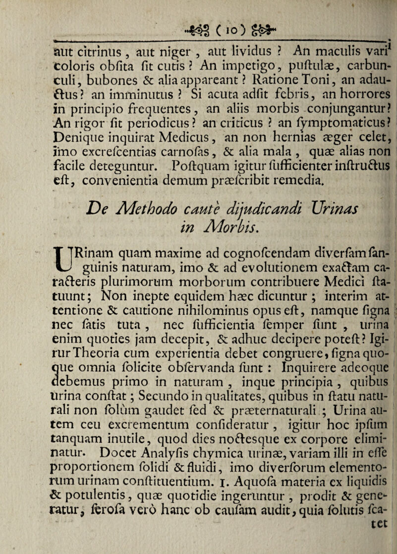 (io) - -. -—■--.... „ ... aut citrinus , aut niger , aut lividus ? An maculis vari1 coloris obfita fit cutis ? An impetigo, puftulae, carbun¬ culi, bubones & alia appareant ? Ratione Toni, an adau- rtus? an imminutus ? Si acuta adfit febris, an horrores in principio frequentes, an aliis morbis conjungantur? An rigor fit periodicus ? an criticus ? an fymptomaticus? Denique inquirat Medicus, an non hernias aeger celet, lino excrefcentias carnofas, & alia mala , quae alias non facile deteguntur. Poftquam igitur fufficienter inftruftus eft, convenientia demum praefcribit remedia. De Adethodo caute dijudicandi Urinas in Ador bis. T TRinam quam maxime ad cognofcendam diverfamfan- U guinis naturam, imo & ad evolutionem exartam ca- rarteris plurimorum morborum contribuere Medici fta- tuunt; Non inepte equidem haec dicuntur ; interim at¬ tentione & cautione nihilominus opus eft, namque figna nec fatis tuta , nec fufficientia femper fiint , urina enim quoties jam decepit, & adhuc decipere poteft? Igi- rur Theoria cum experientia debet congruere» figna quo¬ que omnia folicite obfervanda funt : Inquirere adeoque debemus primo in naturam , inque principia , quibus Urina conftat; Secundo in qualitates, quibus in ftatu natu¬ rali non folum gaudet fed & praeternaturali ; Urina au¬ tem ceu excrementum confideratur , igitur hoc ipfum tanquam inutile, quod dies noftesque ex corpore elimi¬ natur. Docet Analyfis chymica urinae, variam illi in elfe proportionem folidi & fluidi, imo diverforum elemento¬ rum urinam conftituentium. i. Aquola materia ex liquidis & potulentis, quae quotidie ingeruntur , prodit & gene¬ ratur 9 iferofa vero hanc ob caufam audit, quia fblutis fca- tet