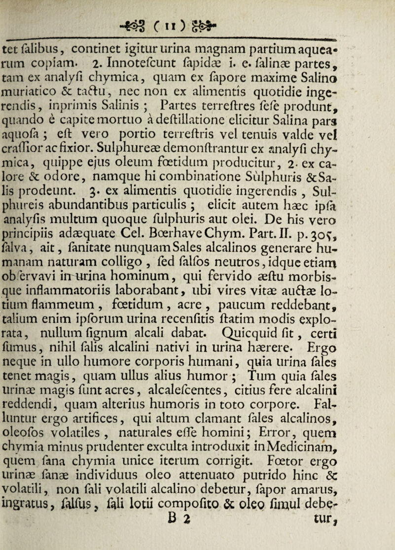 tet Talibus, continet igitur urina magnam partium aquea* rum copiam. 2. Innotefcunt fapidae i. e. falinae partes, tam ex analyfi chymica, quam ex fapore maxime Salino muriatico & ta&u, nec non ex alimentis quotidie inge- rendis, inprimis Salinis ; Partes terreftres fefe produnt, quando e capite mortuo a deftillatione elicitur Salina pars aquofa ; eft vero portio terreftris vel tenuis valde vel craflior ac fixior. Sulphureae demonftrantur ex analyfi chy¬ mica, quippe ejus oleum foetidum producitur, 2< ex ca¬ lore & odore, namque hi coinbinatione Sulphuris &Sa- lis prodeunt. 3. ex alimentis quotidie ingerendis , Sul¬ phureis abundantibus particulis ; elicit autem haec ipfit analyfis multum quoque fulphuris aut olei. De his vero principiis adaequate Cei. Boerhave Chym. Part. IL p.30?, lalva, ait, fanitate nunquam Sales alcalinos generare hu¬ manam naturam colligo , fed falfos neutros,idqueetiam ob ervavi in urina hominum, qui fervido aeftu morbis¬ que inflammatoriis laborabant, ubi vires vitae auftae lo¬ tium flammeum , foetidum , acre , paucum reddebant, talium enim ipforum urina recenfitis ftatim modis explo¬ rata, nullum Tignum alcali dabat. Quicquid fit, certi fumus, nihil Talis alcalini nativi in urina haerere. Ergo neque in ullo humore corporis humani, quia urina Tales tenet magis, quam ullus alius humor ; Tum quia lales urinae magis Tunt acres, alcalefcentes, citius fere alcalini reddendi, quam alterius humoris in toto corpore. Fal¬ luntur ergo artifices, qui altum clamant Tales alcalinos, oleofos volatiles, naturales efle homini; Error, quem chymia minus prudenter exculta introduxit in Medicinam, quem Tana chymia unice iterum corrigit. Foetor ergo urinae Tanae individuus oleo attenuato putrido hinc 8c volatili, non Tali volatili alcalino debetur, Tapor amarus, ingratus, falfus ? Tali lotii compofito & oleo fimul debe- B 2 tur*