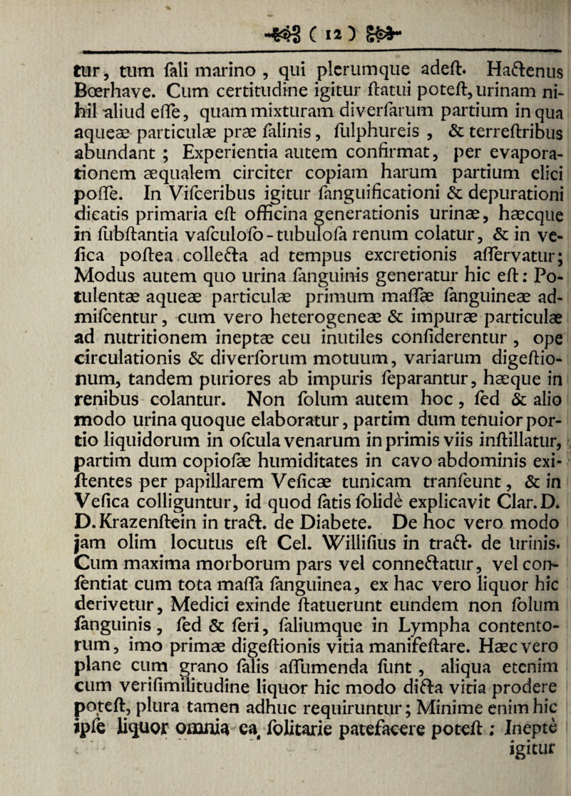 C ia) K*- tur, tum feli marino , qui plerumque adeft. Ha&enus Boerhave. Cum certitudine igitur flatui poteft, urinam ni* hil -aliud ede, quam mixturam diverferum partium in qua aqueae particulae prae felinis, fulphureis , & terreftribus abundant ; Experientia autem confirmat, per evapora* tionem aequalem circiter copiam harum partium elici pofte. In Vifceribus igitur fenguificationi & depurationi dicatis primaria eft officina generationis urinae, haecque in fiibftantia vafculofo-tubulofe renum colatur, & in ve- fica poftea colle&a ad tempus excretionis aflTervatur; Modus autem quo urina fenguinis generatur hic eft: Po¬ tulentae aqueae particulae primum maflae fenguineae ad- mifcentur, cum vero heterogeneae & impurae particulae ad nutritionem ineptae ceu inutiles confiderentur, ope circulationis & diverforum motuum, variarum digeftio- num, tandem puriores ab impuris feparantur, haeque in renibus colantur. Non folum autem hoc, fed & alio modo urina quoque elaboratur, partim dum tenuior por¬ tio liquidorum in ofcula venarum in primis viis inftillatur, partim dum copiofee humiditates in cavo abdominis exi- ftentes per papillarem Veficae tunicam tranfeunt, & in Vefica colliguntur, id quod fetis folide explicavit Clar.D. D. Krazenftein in traft. de Diabete. De hoc vero modo jam olim locutus eft Cei. Willifius in traft. de lirinis. Cum maxima morborum pars vel conne&atur, vel corh- fentiat cum tota maffa fenguinea, ex hac vero liquor hic derivetur, Medici exinde ftatuerunt eundem non folum fenguinis, fed & feri, feliumque in Lympha contento¬ rum , imo primae digeftionis vitia manifeftare. Haec vero plane cum grano felis affumenda funt, aliqua etenim cum verifimilitudine liquor hic modo difla vitia prodere poteft, plura tamen adhuc requiruntur; Minime enim hic ipte liquor omnia ea folitarie patefacere poteft ; Inepte , ' -  igitur