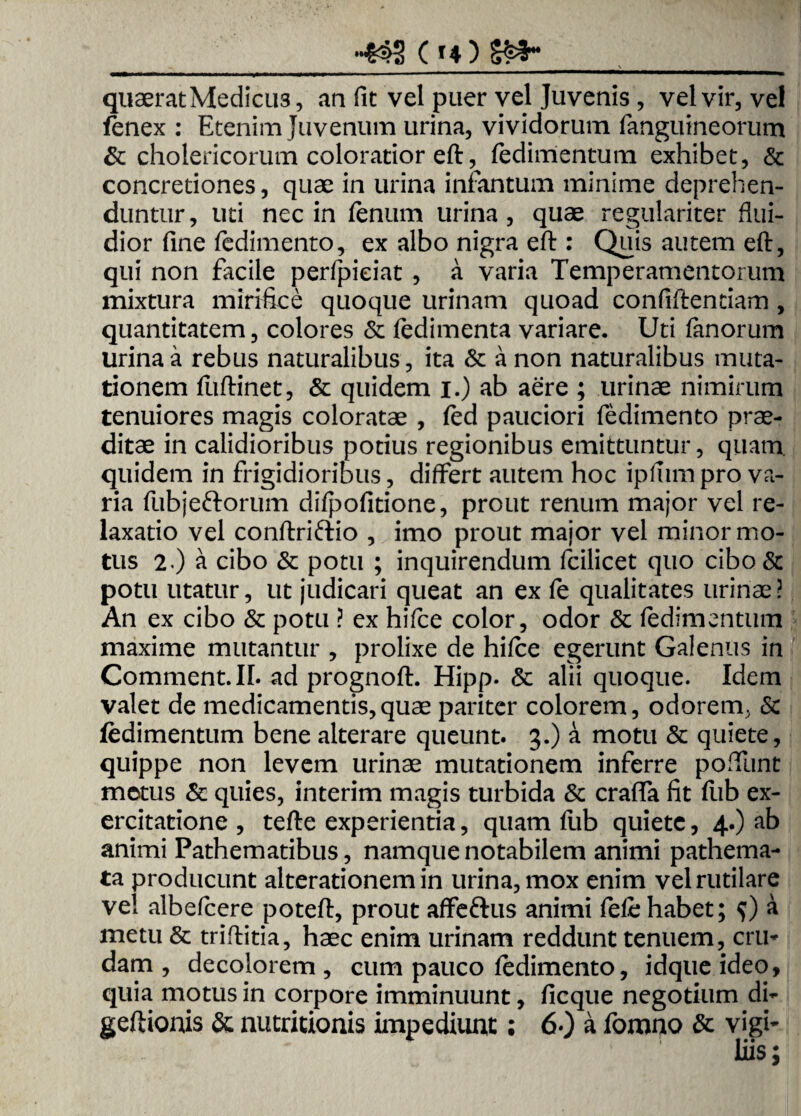 -S42 ( *4 ) quaerat Medicus, au fit vel puer vel Juvenis, vel vir, vel fenex : Etenim Juvenum urina, vividorum fanguineorum & cholericorum coloratior eft, fedimentum exhibet, & concretiones, quae in urina infantum minime deprehen¬ duntur, uti nec in fenum urina, quae regulariter flui¬ dior fine fedimento, ex albo nigra eft:: Quis autem eft, qui non facile perfipieiat , a varia Temperamentorum mixtura mirifice quoque urinam quoad confiftendam, quantitatem, colores & fedimenta variare. Uti fanorum urina a rebus naturalibus, ita 6c a non naturalibus muta¬ tionem fliftinet, & quidem i.) ab aere ; urinae nimirum tenuiores magis coloratae , fed pauciori fedimento prae¬ ditae in calidioribus potius regionibus emittuntur, quam, quidem in frigidioribus, differt autem hoc ipfiim pro va¬ ria fubj eft orum difpofitione, prout renum major vel re¬ laxatio vel conftriftio , imo prout major vel minor mo¬ tus 2-) a cibo & potu ; inquirendum fcilicet quo cibo& potu utatur, ut judicari queat an ex fe qualitates urinae? An ex cibo & potu ? ex hifce color, odor & fedimentum maxime mutantur , prolixe de hifee egerunt Galenus in Comment.IL ad prognoft. Hipp. & alii quoque. Idem valet de medicamentis,quae pariter colorem, odorem. <5c fedimentum bene alterare queunt. 3.) a motu & quiete, quippe non levem urinae mutationem inferre poftunt metus & quies, interim magis turbida & crafla fit fub ex¬ ercitatione , tefte experientia, quam flib quiete, 4.) ab animi Pathematibus, namque notabilem animi pathema- ta producunt alterationem in urina, mox enim vel rutilare vel albefeere poteft, prout affeftus animi fefe habet; $) a metu & triftitia, haec enim urinam reddunt tenuem, cru¬ dam , decolorem, cum pauco fedimento, idqueideo, quia motus in corpore imminuunt, ficque negotium di- geftionis & nutritionis impediunt; 60 a fomno & vigi¬ liis ;