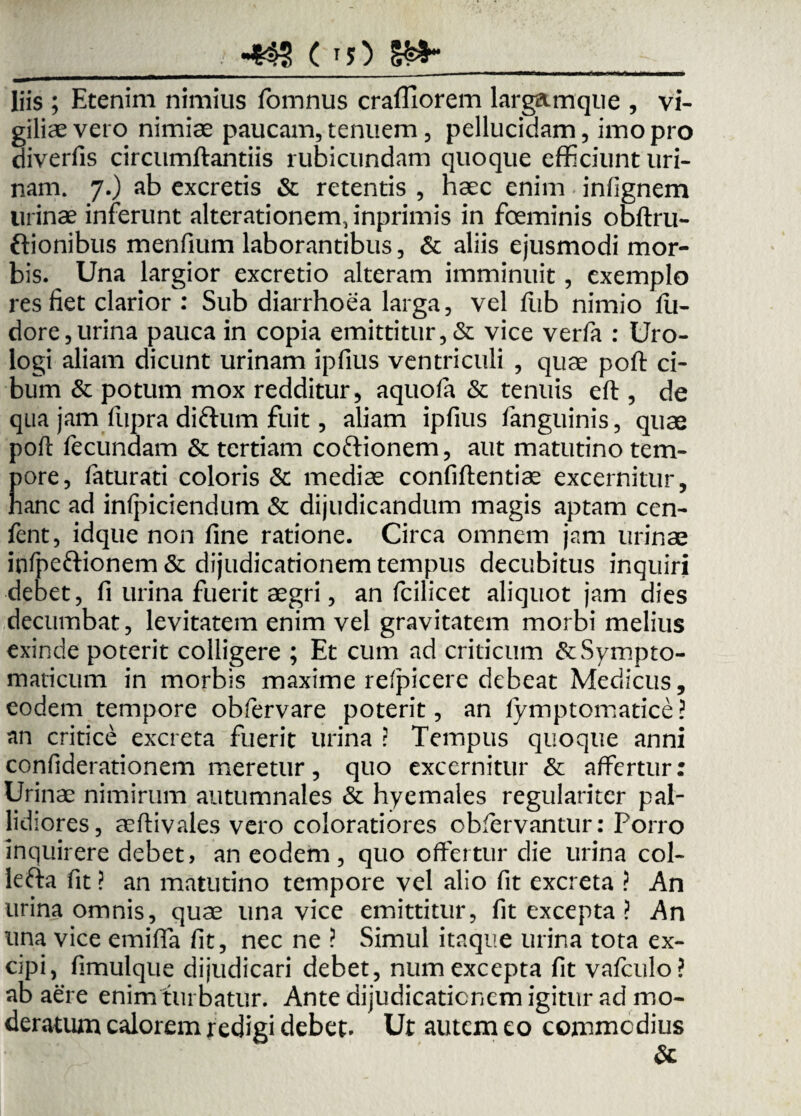 •4SS ( T5) Sa¬ liis ; Etenim nimius fomnus crafliorem largamque , vi¬ giliae vero nimiae paucam, tenuem, pellucidam, imo pro diverfis circumflandis rubicundam quoque efficiunt uri¬ nam. 7.) ab excretis & retentis , haec enim infignem urinae inferunt alterationenyinprimis in foeminis obftru- ftionibus menfium laborantibus, & aliis ejusmodi mor¬ bis. Una largior excretio alteram imminuit, exemplo res fiet clarior : Sub diarrhoea larga, vel flib nimio fu- dore,urina pauca in copia emittitur, & vice verfa : Uro- logi aliam dicunt urinam ipfius ventriculi , quae poft ci¬ bum & potum mox redditur, aquoft & tenuis eft , de qua jam fupra diftum fuit, aliam ipfius fanguinis, quae poft fecundam & tertiam coftionem, aut matutino tem¬ pore, faturati coloris & mediae confiftentiae excernitur, nane ad infpiciendum & dijudicandum magis aptam cen- fent, idque non fine ratione. Circa omnem jam urinae infpeftionem & dijudicationem tempus decubitus inquiri debet, fi urina fuerit aegri, an fcilicet aliquot jam dies decumbat, levitatem enim vel gravitatem morbi melius exinde poterit colligere ; Et cum ad criticum & Sympto¬ maticum in morbis maxime refpicere debeat Medicus, eodem tempore obfervare poterit, an fymptomatice? an critice excreta fuerit urina ? Tempus quoque anni confiderationem meretur, quo excernitur & affertur: Urinae nimirum autumnales & hyemales regulariter pal¬ lidiores, aeftivales vero coloratiores obfervantur: Porro inquirere debet, an eodem, quo offertur die urina col- kfta fit ? an matutino tempore vel alio fit excreta ? An urina omnis, quae una vice emittitur, fit excepta ? An una vice emiffa fit, nec ne ? Simul itaque urina tota ex¬ cipi, fimulque dijudicari debet, num excepta fit vafculo? ab aere enim turbatur. Ante dijudicationem igitur ad mo¬ deratum calorem redigi debet. Ut autem eo commodius &