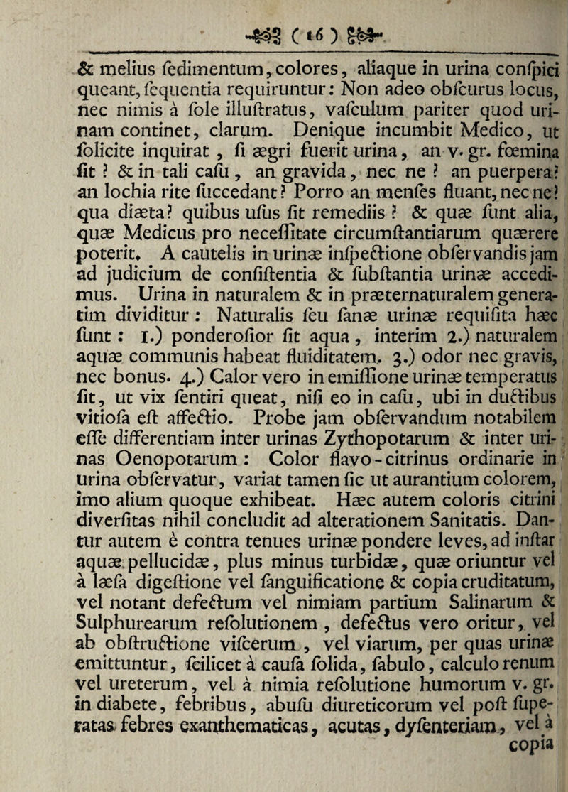 _- & melius fedimentum, colores, aliaque in urina confpici queant,fequentia requiruntur: Non adeo obfcurus locus, nec nimis a fole illuftratus, valculum pariter quod uri¬ nam continet, clarum. Denique incumbit Medico, ut folicite inquirat , fi aegri fuerit urina, an v« gr. foemina fit ? & in tali cafii, an gravida, nec ne ? an puerpera? an lochia rite fiiccedant? Porro an menles fluant, nec ne? qua diaeta? quibus uftis fit remediis ? & quae funt alia, quae Medicus pro neceflltate circumflandarum quaerere poterit» A cautelis in urinae inlpeftione oblervandis jam ad judicium de confidentia & fubftantia urinae accedi¬ mus. Urina in naturalem & in praeternaturalem genera¬ rim dividitur: Naturalis feu fanae urinae requifita haec funt: I.) ponderofior fit aqua , interim 2.) naturalem aquae communis habeat fluiditatem. 3.) odor nec gravis, nec bonus. 4.) Calor vero in emiflione urinae temperatus fit, ut vix fentiri queat, nifi eo in cafu, ubi in duftibus vitiofa eft affeftio. Probe jam oblervandum notabilem efle differentiam inter urinas Zythopotarum & inter uri¬ nas Oenopotarum : Color flavo - citrinus ordinarie in urina obfervatur, variat tamen fic ut aurantium colorem, imo alium quoque exhibeat. Haec autem coloris citrini diverfitas nihil concludit ad alterationem Sanitatis. Dan¬ tur autem e contra tenues urinae pondere leves, ad inftar aquae.pellucidae, plus minus turbidae, quae oriuntur vel a laefa digeftione vel fanguificatione & copia cruditatum, vel notant defeftum vel nimiam partium Salinarum & Sulphurearum refolutionem , defe&us vero oritur, vel ab obftruftione vilcerum , vel viarum, per quas urinae emittuntur, icilicet a caufa /olida, /abulo, calculo renum vel ureterum, vel a nimia refolutione humorum v. gr. in diabete, febribus, abufu diureticorum vel poftfupe- ratas febres exanthematicas, acutas, dyfenteriam j vel a