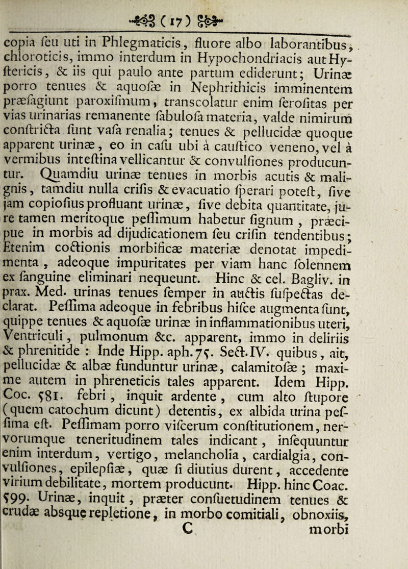 -*$3(»7) copia feu uti in Phlegmaticis, fluore albo laborantibus, chloroticis, jmmo interdum in Hypochondriacis autHy- ftericis, & iis qui paulo ante partum ediderunt; Urinae porro tenues & aquofae in Nephrithicis imminentem praelagiunt paroxifinum, transcolatur enim ferofitas per vias urinarias remanente fabulofamateria, valde nimirum conftrifta funt vafa renalia; tenues & pellucidae quoque apparent urinae, eo in cafu ubi a cauftico veneno, vel a vermibus inteftina vellicantur & convulfiones producun¬ tur. Quamdiu urinae tenues in morbis acutis & mali¬ gnis, tamdiu nulla crifis & evacuatio fperari poteft, five jam copiofiusprofluant urinae, five debita quantitate, ju¬ re tamen meritoque peflimum habetur fignum , praeci¬ pue in morbis ad dijudicationem leu crifin tendentibus; Etenim coftionis morbificae materiae denotat impedi¬ menta , adeoque impuritates per viam hanc folennem ex fanguine eliminari nequeunt. Hinc & cel. Bagliv. in prax. Med. urinas tenues femper in audis fufpeftas de¬ clarat. PeiFima adeoque in febribus hifce augmenta funt, quippe tenues & aquofae urinae in inflammationibus uteri. Ventriculi, pulmonum &c. apparent, irarao in deliriis & phrenitide : Inde Hipp. aph.79. Seft.IV. quibus, ait, pellucidae & albae funduntur urinae, calamitolae ; maxi¬ me autem in phreneticis tales apparent. Idem Hipp. Coc. $81. febri, inquit ardente , cum alto ftupore (quem catochum dicunt) detentis, ex albida urina pef- fima eft. Peffimam porro vifcerum conftitutionem, ner¬ vorumque teneritudinem tales indicant, inlequuntur enim interdum, vertigo, melancholia, cardialgia, con- vulfiones, epilepfiae, quae fi diutius durent, accedente virium debilitate, mortem producunt. Hipp. hinc Coae. ?99- Urinae, inquit, praeter confuetudinem tenues & crudae absque repletione, in morbo comitiali, obnoxiis, C morbi