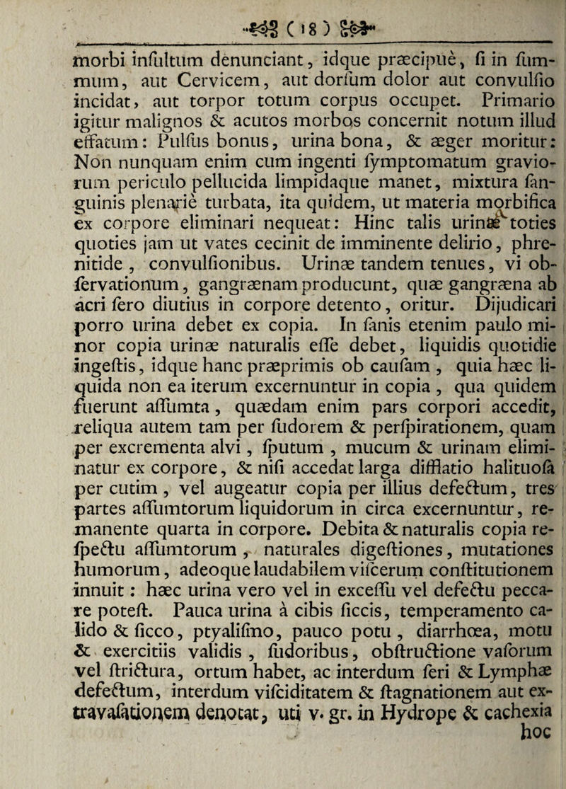 morbi infiiltum denunciant, idque praecipue, fi in Pum- mum, auc Cervicem, aut dorfum dolor aut convulfio incidat > aut torpor totum corpus occupet. Primario igitur malignos & acutos morbos concernit notum illud effatum: Pullus bonus, urina bona, & aeger moritur: Non nunquam enim cum ingenti fymptomatum gravio¬ rum periculo pellucida limpidaque manet, mixtura Pan- guinis plenarie turbata, ita quidem, ut materia morbifica ex corpore eliminari nequeat: Hinc talis urintetoties quoties jam ut vates cecinit de imminente delirio, phre¬ nitide , convulfionibus. Urinae tandem tenues, vi ob- fervationum, gangraenam producunt, quae gangraena ab acri fero diutius in corpore detento, oritur. Dijudicari porro urina debet ex copia. In Urnis etenim paulo mi¬ nor copia urinae naturalis effe debet, liquidis quotidie ingeftis, idque hanc praeprimis ob caufam , quia haec li¬ quida non ea iterum excernuntur in copia , qua quidem fuerunt affumta, quaedam enim pars corpori accedit, reliqua autem tam per Pudorem & perlpirationem, quam per excrementa alvi, fputum , mucum & urinam elimi¬ natur ex corpore, & nifi accedat larga difflatio halituola per cutim , vel augeatur copia per illius defeftum, tres partes affumtorum liquidorum in circa excernuntur, re¬ manente quarta in corpore* Debita & naturalis copia re- fpeftu affumtorum , naturales digeftiones, mutationes humorum, adeoque laudabilem viPcerum conftitutionem innuit: haec urina vero vel in exceffu vel defeftu pecca¬ re poteft. Pauca urina a cibis ficcis, temperamento ca¬ lido & Piceo, ptyalifino, pauco potu, diarrhoea, motu & exercitiis validis , fiidoribus, obftruftione vaforum vel ftriftura, ortum habet, ac interdum Peri & Lymphae defeftum, interdum vifciditatem & ftagnationem aut ex- travafationem denotat, uti v* gr. in Hydrope & cachexia