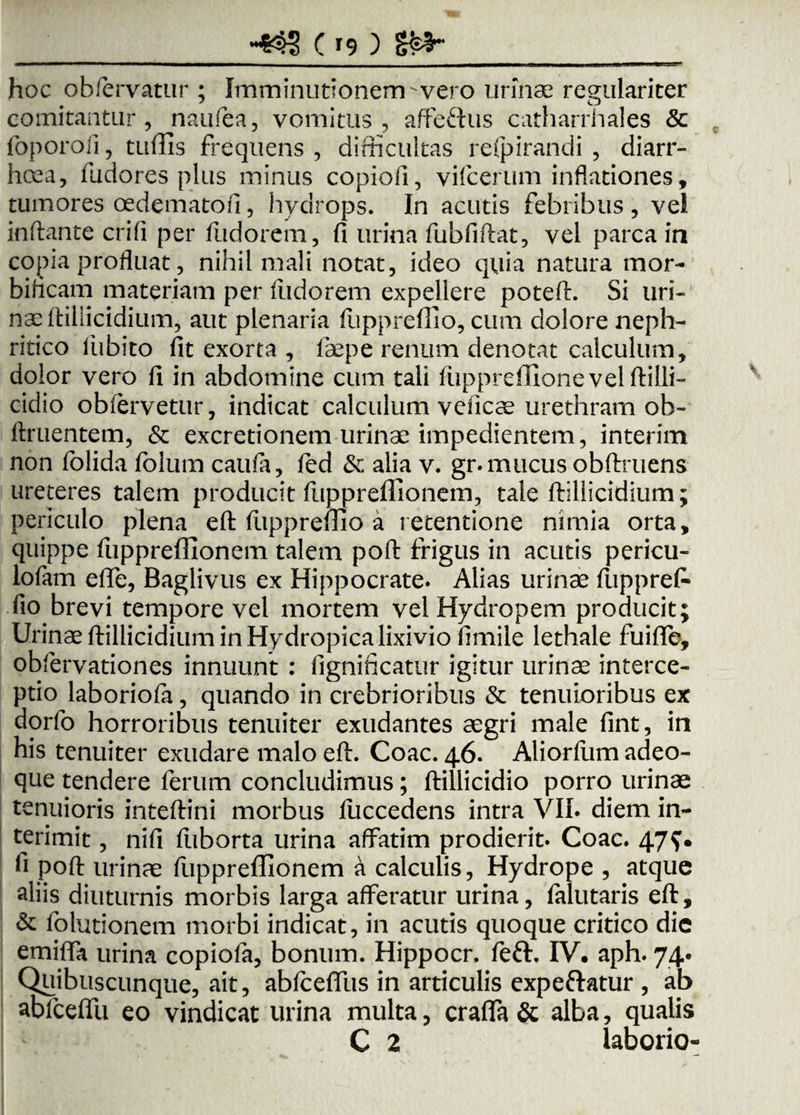 hoc obfervatur ; Imminutionem-vero urinae regulariter comitantur, naufea, vomitus, affe&us catharrhales & foporofi , tuflis frequens , difficultas refpirandi , diarr¬ hoea, fudores plus minus copiofi, vifcerum inflationes, tumores oedematofi, hydrops. In acutis febribus , vel inflante crifi per fudorem, fi urina fubfiflat, vel parca in copia profluat, nihil mali notat, ideo quia natura mor- bificam materiam per fudorem expellere potefl. Si uri- naeftiliicidium, aut plenaria ftipprefiio, cum dolore neph¬ ritico fubito fit exorta , fepe renum denotat calculum, dolor vero fi in abdomine cum tali fuppreflionevelftilli- cidio obfervetur, indicat calculum veiicae urethram ob¬ linientem, & excretionem urinae impedientem, interim non folida folum caufa, fed & alia v. gr. mucus obftruens ureteres talem producit fuppreflionem, tale ftillicidium; periculo plena eft ftippreflio a retentione nimia orta, quippe fuppreflionem talem poft frigus in acutis pericu- lofam efle, Baglivus ex Hippocrate. Alias urinae fupprefl fio brevi tempore vel mortem vel Hydropem producit; Urinae ftillicidium in Hydropica lixivio fimile lethale fuifle, obfervationes innuunt : fignincatur igitur urinae interce¬ ptio laboriofa, quando in crebrioribus & tenuioribus ex dorfo horroribus tenuiter exudantes aegri male fint, in his tenuiter exudare malo eft. Coae. 46. Aliorfum adeo- que tendere ferum concludimus; ftillicidio porro urinae tenuioris inteftini morbus fuccedens intra VII. diem in¬ terimit , nifi fuborta urina affatim prodierit. Coae. 47^ fi poft urinae fuppreflionem a calculis, Hydrope , atque aliis diuturnis morbis larga afferatur urina, falutaris eft, & folutionem morbi indicat, in acutis quoque critico die emifla urina copiofa, bonum. Hippocr. feft. IV. aph. 74. Quibuscunque, ait, ablcefllis in articulis expeftatur , ab abfceflu eo vindicat urina multa, craflfa & alba, qualis C 2 laborio