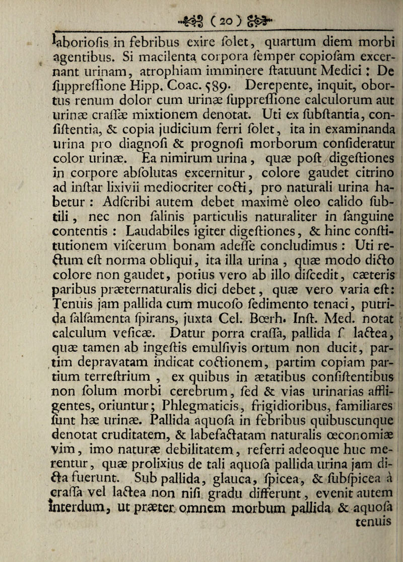 laboriofis in febribus exire folet, quartum diem morbi agentibus. Si macilenta corpora femper copiofam excer¬ nant urinam, atrophiam imminere ftatuunt Medici: De fiippreffione Hipp. Coae. $89. Derepente, inquit, obor¬ tus renum dolor cum urinae fuppreffione calculorum aut urinae cralfae mixtionem denotat. Uti ex fubftantia, con- fiftentia, & copia judicium ferri folet, ita in examinanda lirina pro diagnofi & prognofi morborum confideratur color urinae. Ea nimirum urina , quae poft digeftiones in corpore abfolutas excernitur, colore gaudet citrino ad inftar lixivii mediocriter cofti, pro naturali urina ha¬ betur : Adfcribi autem debet maxime oleo calido fub- tili, nec non falinis particulis naturaliter in (anguine contentis : Laudabiles igiter digeftiones, & hinc confti- tutionem vifcerum bonam adeffe concludimus : Uti re- ftum eft norma obliqui, ita illa urina , quae modo difto colore non gaudet, potius vero ab illo difcedit, caeteris paribus praeternaturalis dici debet, quae vero varia eft: Tenuis jam pallida cum mucofo fedimento tenaci, putri¬ da falfamenta (pirans, juxta Cei. Boerh. Inft. Med. notat calculum veficae. Datur porra craffa, pallida f lafrea, quae tamen ab ingeftis emulfivis ortum non ducit, par- tim depravatam indicat coftionem, partim copiam par¬ tium terreftrium , ex quibus in aetatibus confidentibus non folum morbi cerebrum, fed & vias urinarias affli¬ gentes, oriuntur; Phlegmaticis, frigidioribus, familiares (unt hae urinae. Pallida aquola in febribus quibuscunque denotat cruditatem, & labefaftatam naturalis oeconomiae vim, imo naturae debilitatem, referri adeoque huc me¬ rentur , quae prolixius de tali aquola pallida urina jam di- Oa fuerunt. Sub pallida, glauca, (picea, &: (ubfpicea a craffa vel laftea non nifi gradu differunt, evenit autem Interdum, ut praeter, omnem morbum pallida & aquofa tenuis