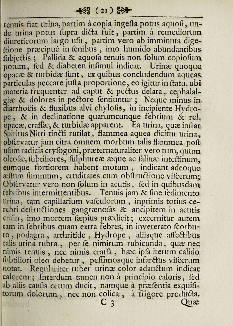 :cj» _(21) S&3r tenuis fiat urina, partim a copia ingefta potus aquofi, un¬ de urina potus fupra difta fuit, partim a remediorum diureticorum largo ufu , partim vero ab imminuta dige- ftione praecipue in fenibus , imo humido abundantibus fubjeftis ; Pallida & aquofa tenuis non fblum copioflim potum, fed & diabeten infimul indicat. Urinae quoque opacae & turbidae funt, ex quibus concludendum aqueas. particulas peccare jufta proportione, eo igitur in ftatu, ubi materia frequenter ad caput & peftus delata, cephalal¬ giae & dolores in peftore fentiuntur ; Neque minus in diarrhoeis & fluxibus alvi chylofis, in incipiente Hydro¬ pe , & in declinatione quarumcunque febrium & reh opacae, cratfae, & turbidae apparent. Ea urina, quae inftar Spiritus Nitri tinfti rutilat, flammea aquea dicitur urina, oofervatur jam citra omnem morbum talis flammea poft ufum radicis cryfogoni, praeternaturaliter vero tum, quum oleofae, fubtiliores, fulphureae aeque ac falinae inteftinum, eumque fortiorem habenj; motum , indicant adeoque jaeftum fummum, cruditates cum obftruftione vifcerum; Obfervatur vero non fplum in acutis, fed in quibusdam febribus intermittentibus. Tenuis jam & fine ledimento urina, tam capillarium vafculorum , inprimis totius ce¬ rebri deftruftiones gangraenofas & ancipitem in acutis crifin, imo mortem faepius praedicit; excernitur autem tam in febribus quam extra febres, in inveterato fcorbu- to, podagra , arthritide , Hydrope , aliisque affe&ibus talis urina rubra , per fe nimirum rubicunda, quae nec nimis tenuis , nec nimis craffa , haec ipfa iterum calido fubtiliori oleo debetur , peffimosque infarflus vifcerum notat. Regulariter ruber urinae color adauftum indicat calorem ; Interdum tamen non a principio caloris, fed ab aliis caufis ortum ducit, namque a praefentia exquifl- torum dolorum , nec non colica , a frigore produ&a. C 3 Quae