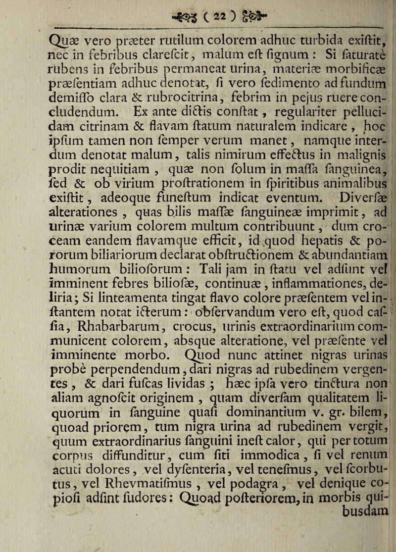 OSS-_ Quae vero praeter rutilum colorem adhuc turbida exiftit, nec in febribus clarefcit, malum eft fignum : Si faturate rubens in febribus permaneat urina, materiae morbificae praefentiam adhuc denotat, fi vero fedimento ad fundum demiffo clara & rubrocitrina, febrim in pejus ruere con¬ cludendum. Ex ante diftis conflat, regulariter pelluci¬ dam citrinam & flavam flatum naturalem indicare , hoc ipfum tamen non femper verum manet, namque inter¬ dum denotat malum, talis nimirum effertus in malignis prodit nequitiam , quae non folum in maffa fanguinea, led & ob virium proftrationem in fpiritibus animalibus exiftit, adeoque funeftum indicat eventum. Diverfae alterationes , quas bilis maffae (anguineae imprimit, ad urinae varium colorem multum contribuunt, dum cro¬ ceam eandem flavamque efficit, id quod hepatis & po- rorum biliariorum declarat obftrurtionem & abundantiam humorum bilioforum : Tali jam in flatu vel adfunt vel imminent febres biliofae, continuae , inflammationes, de¬ liria ; Si linteamenta tingat flavo colore praefentem vel in¬ flantem notat irterum: obfervandum vero eft, quod caft fla, Rhabarbarum, crocus, urinis extraordinarium com¬ municent colorem, absque alteratione, vel praefente vel imminente morbo. Quod nunc attinet nigras urinas probe perpendendum, dari nigras ad rubedinem vergen¬ tes , & dari fufcas lividas ; haec ipfa vero tinrtura non aliam agnofcit originem , quam diverfam qualitatem li¬ quorum in fanguine quafi dominantium v. gr. bilem, quoad priorem, tum nigra urina ad rubedinem vergit, quum extraordinarius fanguini ineft calor, qui per totum corpus diffunditur, cum fiti immodica , fi vel renum acuti dolores, vel dyfenteria, veltenefmus, velfcorbu- tus, vel Rhevmatifmus , vel podagra , vel denique co- piofi adfint ludores: Quoad pofteriorem, in morbis qui¬ busdam