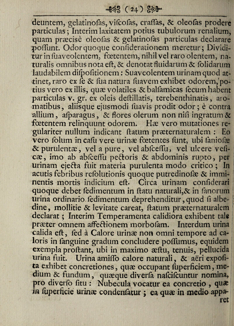 deuntem, gelatinofas, vifcofas, craffas, &c oleofas prodere particulas; Interimlaxitatem potius tubulorum renalium, quam praecise oleofas & gelatinofas particulas declarare poliunt. Odor quoque confiderationem meretur; Dividi¬ tur in fuaveolentem, foetentem, nihil vel raro olentem, na¬ turalis omnibus nota eft, & denotat fluidarum & folidarum laudabilem difpofitionem: Suaveolentem urinam quod at¬ tinet, raro ex fe & flia natura fuavem exhibet odorem,'po¬ tius vero exiliis, quae volatiles &balfamicas fecum habent particulas v. gr. ex oleis deftillatis, terebenthinatis, aro¬ matibus, aliisque ejusmodi fuavis prodit odor; e contra allium, afparagus, & flores olerum non nifi ingratum & foetentem relinquunt odorem. Hae vero mutationes re¬ gulariter nullum indicant flatum praeternaturalem : Eo vero folum in cafu vere urinae foetentes funt, ubi faniofae & purulentae, vel a pure, velabfceffu, vel ulcere vefi- cae, imo ab abfceffu peftoris & abdominis rupto, per urinam ejefta fuit materia purulenta modo critico; In acutis febribus refolutionis quoque putredinofae & immi¬ nentis mortis indicium eft- Circa urinam conflderari quoque debet fedimentum in flatu naturali,& in fanorum lirina ordinario fedimentum deprehenditur, quod fi albe- dine, mollitie & levitate careat, flatum praeternaturalem declarat; Interim Temperamenta calidiora exhibent tale praeter omnem affeftionem morbofam. Interdum urina calida eft, fed a Calore urinae non omni tempore ad ca¬ loris in fanguine gradum concludere poffumus, equidem exempla proflant, ubi in maximo aeftu, tenuis, pellucida urina fuit. Urina amiflb calore naturali, & aeri expoli¬ ta exhibet concretiones, quae occupant ftiperficiem, me¬ dium & fundum, quaeque diverfa nafcifcuntur nomina, pro diverfo fitu : Nubecula vocatur ea concretio , qu«e in fuperficie urinae condenfatur ; ea quae in medio appa¬ ret