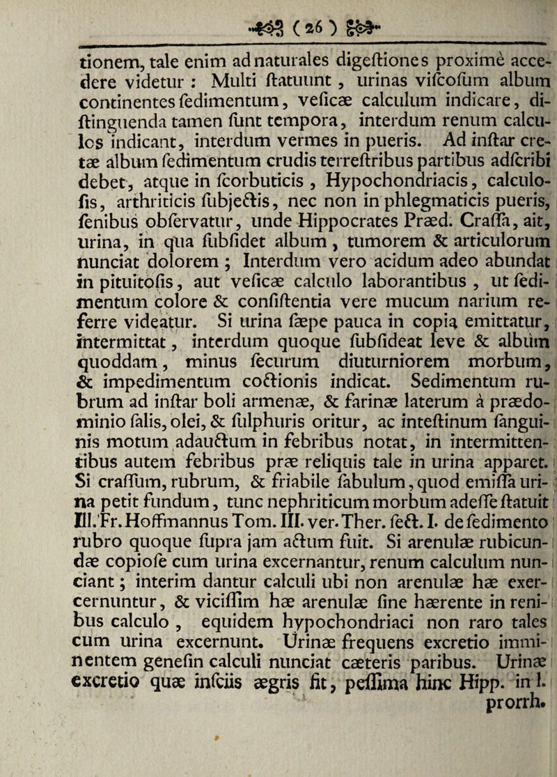 •432 (*6) Sa¬ tionem, tale enim ad naturales digeftiones proxime acce¬ dere videtur : Multi ftatuunt , urinas vifcofum album continentes fedimentum, veficae calculum indicare, di- ftinguenda tamen (unt tempora, interdum renum calcu¬ los indicant, interdum vermes in pueris. Ad inftar cre¬ tae album fedimentum crudis terreftribus partibus adfcribi debet, atque in fcorbuticis , Hypochondriacis, calculo- fis, arthriticis fubje&is, nec non in phlegmaticis pueris, lenibus obfervatur, unde Hippocrates Praed. Cra(Ta,ait, urina, in qua fiabfidet album, tumorem & articulorum nunciat dolorem ; Interdum vero acidum adeo abundat in pituitofis, aut veficae calculo laborantibus , ut fedi- mentum colore & confiftentia vere mucum narium re¬ ferre videatur. Si urina faepe pauca in copiq. emittatur, intermittat, interdum quoque fubfideat leve & album quoddam, minus fecurum diuturniorem morbum, & impedimentum coftionis indicat. Sedimentum ru¬ brum ad inftar boli armenae, & farinae laterum a praedo- minio falis, olei, & fulphuris oritur, ac inteftinum langui- nis motum adauftum in febribus notat, in intermitten¬ tibus autem febribus prae reliquis tale in urina apparet. Si craffum, rubrum, & friabile fabulum, quod emirfa uri¬ na petit fundum, tunc nephriticum morbum adeffe ftatuit Bl. Fr.Hoffmannus Tom. III. ver.Ther. feft. I. defedimento rubro quoque ftipra jam aftum fuit. Si arenulae rubicun¬ dae copiofe cum urina excernantur, renum calculum nun- ciant; interim dantur calculi ubi non arenulae hae exer- cernuntur, & vicifllm hae arenulae fine haerente in reni¬ bus calculo , equidem hypochondriaci non raro tales cum urina excernunt. Urinae frequens excretio immi¬ nentem genefin calculi nunciat caeteris paribus. Urinae excretio quae infciis aegris lit, peffima hinc Hipp. uri. prorrh.