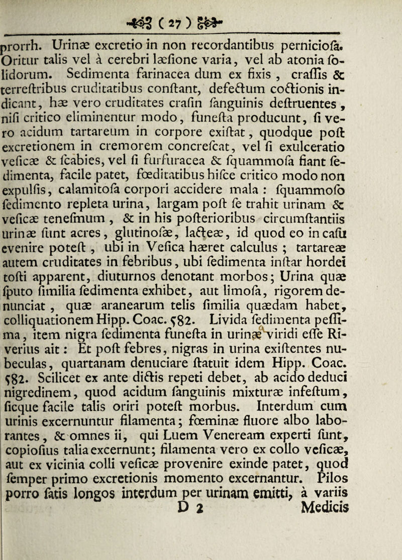 prorrh. Urinae excretio in non recordantibus perniciofe. Oritur talis vel a cerebri laefione varia, vel ab atonia fo- lidorum. Sedimenta farinacea dum ex fixis , craflis & terreftribus cruditatibus confiant, defeftum coftionis in¬ dicant, h3e vero cruditates crafin fanguinis definientes , nifi critico eliminentur modo, funefta producunt, fi ve¬ ro acidum tartareum in corpore exifiat, quodque poft excretionem in cremorem concrefcat, vel fi exulceratio veficae & lcabies, vel fi furfuracea & fquammofa fiant fe- dimenta, facile patet, foeditatibus hifce critico modo non expulfis, calamitofa corpori accidere mala : fquammofa fedimento repleta urina, largam poft fe trahit urinam 5c veficae tenefmutn , & in his pofterioribus circumftantiis urinae fimt acres, glutinofae, lafteae, id quod eo incafii evenire poteft , ubi in Vefica haeret calculus ; tartareae autem cruditates in febribus, ubi fedimenta inftar hordei tofti apparent, diuturnos denotant morbos; Urina quae fputo fimilia fedimenta exhibet, aut limofa, rigorem de¬ nuntiat , quae aranearum telis fimilia quaedam habet, colliquationem Hipp. Coae. 582. Livida fedimenta pefll- ma, item nigra fedimenta funefta in urinpe viridi effe Ri- verius ait: Et poft febres, nigras in urina exiftentes nu¬ beculas , quartanam denudare ftatuit idem Hipp. Coae. $82. Scilicet ex ante di&is repeti debet, ab acido deduci nigredinem, quod acidum fanguinis mixturae infeftum, ficque facile talis oriri poteft morbus. Interdum cum urinis excernuntur filamenta; foeminae fluore albo labo¬ rantes, & omnes ii, qui Luem Veneream experti funt, copiofius talia excernunt; filamenta vero ex collo veficae, aut ex vicinia colli veficae provenire exinde patet, quod femper primo excretionis momento excernantur. Pilos porro fatis longos interdum per urinam emitti, a variis D 2 Medicis