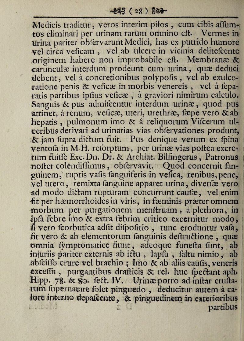 -«3 08)8»- Medicis traditur, veros interim pilos , cum cibis affum- tos eliminari per urinam rarum omnino eft. Vermes in lirina pariter obfervarunt Medici, has ex putrido humore vel circa veficam , vel ab ulcere in vicinia delitefcente originem habere non improbabile eft* Membranas & carunculae interdum prodeunt cum urina, quae deduci debent, vel a concretionibus polypofis , vel ab exulce¬ ratione penis & veficae in morbis venereis , vel a fepa- ratis partibus ipfius veficae , a graviori nimirum calculo. Sanguis & pus admifcentur interdum urinae, quod pus attinet, a renum, veficae, uteri, urethrae, faepe vero &ab hepatis , pulmonum imo & a reliquorum Vifcerum ul¬ ceribus derivari ad urinarias vias obfervationes produnt, &: jam fupra ditium fuit. Pus denique verum ex Ipina ventofa in M H. reforptum, per urinae vias poftea excre¬ tum fuifte Exc. Dn. Dr. & Archiat. Bilfingerus, Patronus nofter colendiflimus , obfervavit. Quod concernit fan- guinem, ruptis vafis fanguiferis in vefica, renibus, pene, vel utero, remixta fanguine apparet urina, diverfae vero ad modo diftam rupturam concurrunt caulae, vel enim fit per haemorrhoides in viris, in faeminis praeter omnem morbum per purgationem menftruam , aplethora, in ipfa febre imo & extra febrim critico excernitur modo, fi vero fcorbutica adfit dilpofitio , tunc eroduntur vafa, fit vero & ab elementorum fanguinis deftrufiione , quae t>mnia fymptomatice fiunt, adeoque funefta funt, ab injuriis pariter externis ab ifiu , lapfu , faltu nimio, ab abfcifto crure vel brachio ; Imo & ab aliis caufis, veneris exceftii, purgantibus drafticis & rei. huc fpeftant aph. Hipp. 78. & 80. feft. IV. Urinae porro ad inftar crufta- rum ftipernatare folet pinguedo , deducitur autem a ca¬ lore interno depafeente, & pinguedinem in exterioribus : - partibus